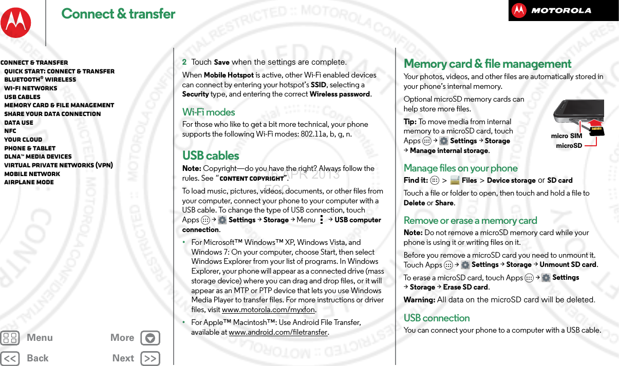BackNextMenu MoreConnect &amp; transfer2Touch Save when the settings are complete.When Mobile Hotspot is active, other Wi-Fi enabled devices can connect by entering your hotspot’s SSID, selecting a Security type, and entering the correct Wireless password.Wi-Fi modesFor those who like to get a bit more technical, your phone supports the following Wi-Fi modes: 802.11a, b, g, n.USB cablesNote: Copyright—do you have the right? Always follow the rules. See “Content Copyright”.To load music, pictures, videos, documents, or other files from your computer, connect your phone to your computer with a USB cable. To change the type of USB connection, touch Apps &gt; Settings &gt;Storage &gt;Menu  &gt;USB computer connection.•For Microsoft™ Windows™ XP, Windows Vista, and Windows 7: On your computer, choose Start, then select Windows Explorer from your list of programs. In Windows Explorer, your phone will appear as a connected drive (mass storage device) where you can drag and drop files, or it will appear as an MTP or PTP device that lets you use Windows Media Player to transfer files. For more instructions or driver files, visit www.motorola.com/myxfon.•For Apple™ Macintosh™: Use Android File Transfer, available at www.android.com/filetransfer.Memory card &amp; file managementYour photos, videos, and other files are automatically stored in your phone’s internal memory. Optional microSD memory cards can help store more files.Tip : To move  media from int ernal memory to a microSD card, touch Apps &gt; Settings &gt;Storage &gt;Manage internal storage.Manage files on your phoneFind it:   &gt;Files &gt;Device storage or SD cardTouch a file or folder to open, then touch and hold a file to Delete or Share.Remove or erase a memory cardNote: Do not remove a microSD memory card while your phone is using it or writing files on it.Before you remove a microSD card you need to unmount it. Tou c h  Ap p s &gt;  Settings &gt;Storage &gt;Unmount SD card.To erase a microSD card, touch Apps &gt; Settings &gt;Storage &gt;Erase SD card.Warning: All data on the microSD card will be deleted.USB connectionYou can connect your phone to a computer with a USB cable.microSDmicro SIM Connect &amp; transfer   Quick start: Connect &amp; transfer   Bluetooth® wireless   Wi-Fi Networks   USB cables   Memory card &amp; file management   Share your data connection   Data use   NFC   Your cloud   Phone &amp; tablet   DLNA™ media devices   Virtual Private Networks (VPN)   Mobile network   Airplane mode16 APR 2013 FCC