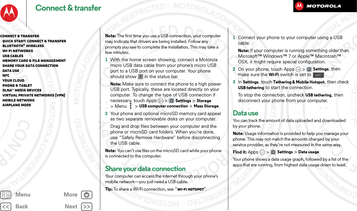 BackNextMenu MoreConnect &amp; transferNote: The first time you use a USB connection, your computer may indicate that drivers are being installed. Follow any prompts you see to complete the installation. This may take a few minutes.  1With the home screen showing, connect a Motorola micro USB data cable from your phone’s micro USB port to a USB port on your computer. Your phone should show   in the status bar.Note: Make sure to connect the phone to a high power USB port. Typically, these are located directly on your computer. To change the type of USB connection if necessary, touch Apps &gt; Settings &gt;Storage &gt;Menu  &gt;USB computer connection &gt; Mass Storage.2Your phone and optional microSD memory card appear as two separate removable disks on your computer.Drag and drop files between your computer and the phone or microSD card folders. When you’re done, use “Safely Remove Hardware” before disconnecting the USB cable.Note: You can’t use files on the microSD card while your phone is connected to the computer.Share your data connectionYour computer can access the internet through your phone&apos;s mobile network—you just need a USB cable.Tip : To share a Wi-Fi connection, see “Wi-Fi hotspot”.  1Connect your phone to your computer using a USB cable.Note: If your computer is running something older than Microsoft™ Windows™ 7 or Apple™ Macintosh™ OSX, it might require special configuration.2On your phone, touch Apps &gt; Settings, then make sure the Wi-Fi switch is set to  .3In Settings, touch Tethering &amp; Mobile Hotspot, then check USB tethering to start the connection.To stop the connection, uncheck USB tethering, then disconnect your phone from your computer.Data useYou can track the amount of data uploaded and downloaded by your phone.Note: Usage information is provided to help you manage your phone. This may not match the amounts charged by your service provider, as they’re not measured in the same way.Find it: Apps &gt; Settings &gt;Data usageYour phone shows a data usage graph, followed by a list of the apps that are running, from highest data usage down to least. OFFConnect &amp; transfer   Quick start: Connect &amp; transfer   Bluetooth® wireless   Wi-Fi Networks   USB cables   Memory card &amp; file management   Share your data connection   Data use   NFC   Your cloud   Phone &amp; tablet   DLNA™ media devices   Virtual Private Networks (VPN)   Mobile network   Airplane mode16 APR 2013 FCC