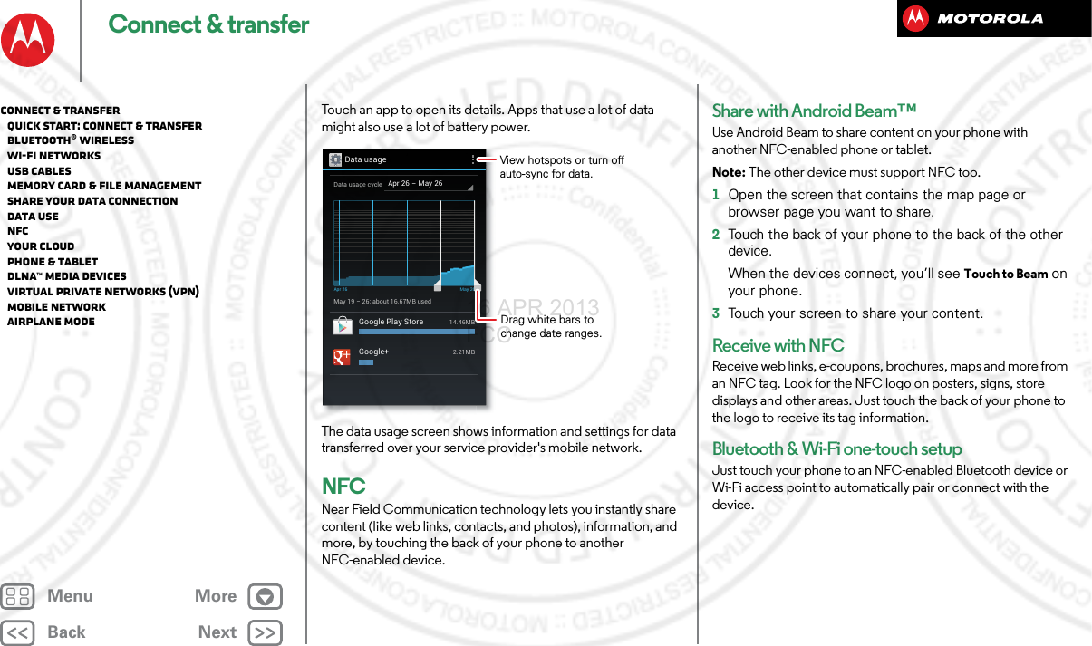 BackNextMenu MoreConnect &amp; transferTouch an app to open its details. Apps that use a lot of data might also use a lot of battery power.The data usage screen shows information and settings for data transferred over your service provider&apos;s mobile network.NFCNear Field Communication technology lets you instantly share content (like web links, contacts, and photos), information, and more, by touching the back of your phone to another NFC-enabled device.Data usageApr 26 - May 26Data usage cycleMay 19 - 26: about 16.67MB usedApr 26 May 26Google Play Store14.46MBGoogle+2.21MBDrag white bars to change date ranges.View hotspots or turn off auto-sync for data.Share with Android Beam™Use Android Beam to share content on your phone with another NFC-enabled phone or tablet.Note: The other device must support NFC too.  1Open the screen that contains the map page or browser page you want to share.2Touch the back of your phone to the back of the other device.When the devices connect, you’ll see Touch to Beam on your phone.3Touch your screen to share your content.Receive with NFCReceive web links, e-coupons, brochures, maps and more from an NFC tag. Look for the NFC logo on posters, signs, store displays and other areas. Just touch the back of your phone to the logo to receive its tag information.Bluetooth &amp; Wi-Fi one-touch setupJust touch your phone to an NFC-enabled Bluetooth device or Wi-Fi access point to automatically pair or connect with the device.Connect &amp; transfer   Quick start: Connect &amp; transfer   Bluetooth® wireless   Wi-Fi Networks   USB cables   Memory card &amp; file management   Share your data connection   Data use   NFC   Your cloud   Phone &amp; tablet   DLNA™ media devices   Virtual Private Networks (VPN)   Mobile network   Airplane mode16 APR 2013 FCC