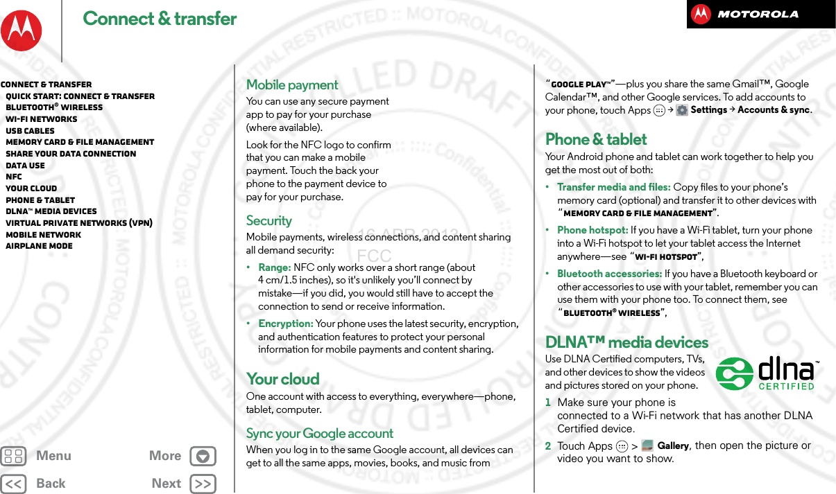 BackNextMenu MoreConnect &amp; transferMobile paymentYou can use any secure payment app to pay for your purchase (where available).Look for the NFC logo to confirm that you can make a mobile payment. Touch the back your phone to the payment device to pay for your purchase.SecurityMobile payments, wireless connections, and content sharing all demand security:•Range: NFC only works over a short range (about 4 cm/1.5 inches), so it&apos;s unlikely you’ll connect by mistake—if you did, you would still have to accept the connection to send or receive information.•Encryption: Your phone uses the latest security, encryption, and authentication features to protect your personal information for mobile payments and content sharing.Yo u r  c l o u dOne account with access to everything, everywhere—phone, tablet, computer.Sync your Google accountWhen you log in to the same Google account, all devices can get to all the same apps, movies, books, and music from “Google Play™”—plus you share the same Gmail™, Google Calendar™, and other Google services. To add accounts to your phone, touch Apps &gt; Settings &gt;Accounts &amp; sync.Phone &amp; tabletYour Android phone and tablet can work together to help you get the most out of both:• Transfer media and files: Copy files to your phone’s memory card (optional) and transfer it to other devices with “Memory card &amp; file management”.• Phone hotspot: If you have a Wi-Fi tablet, turn your phone into a Wi-Fi hotspot to let your tablet access the Internet anywhere—see “Wi-Fi hotspot”,• Bluetooth accessories: If you have a Bluetooth keyboard or other accessories to use with your tablet, remember you can use them with your phone too. To connect them, see “Bluetooth® wireless”,DLNA™ media devicesUse DLNA Certified computers, TVs, and other devices to show the videos and pictures stored on your phone.  1Make sure your phone is connected to a Wi-Fi network that has another DLNA Certified device.2To u ch A p p s &gt;Gallery, then open the picture or video you want to show.Connect &amp; transfer   Quick start: Connect &amp; transfer   Bluetooth® wireless   Wi-Fi Networks   USB cables   Memory card &amp; file management   Share your data connection   Data use   NFC   Your cloud   Phone &amp; tablet   DLNA™ media devices   Virtual Private Networks (VPN)   Mobile network   Airplane mode16 APR 2013 FCC