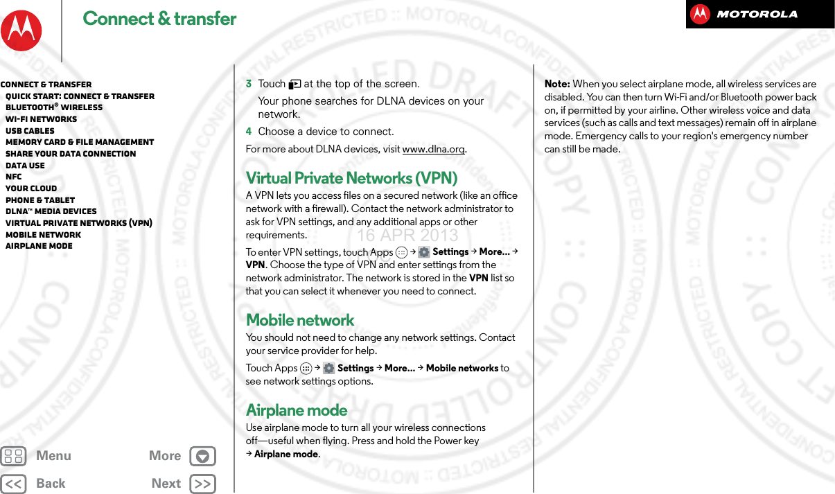 BackNextMenu MoreConnect &amp; transfer3Touch   at the top of the screen.Your phone searches for DLNA devices on your network.4Choose a device to connect.For more about DLNA devices, visit www.dlna.org.Virtual Private Networks (VPN)A VPN lets you access files on a secured network (like an office network with a firewall). Contact the network administrator to ask for VPN settings, and any additional apps or other requirements.To enter VPN settings, touch Apps &gt; Settings &gt;More... &gt; VPN. Choose the type of VPN and enter settings from the network administrator. The network is stored in the VPN list so that you can select it whenever you need to connect.Mobile networkYou should not need to change any network settings. Contact your service provider for help.Touch A pps &gt; Settings &gt;More... &gt;Mobile networks to see network settings options.Airplane modeUse airplane mode to turn all your wireless connections off—useful when flying. Press and hold the Power key &gt;Airplane mode.Note: When you select airplane mode, all wireless services are disabled. You can then turn Wi-Fi and/or Bluetooth power back on, if permitted by your airline. Other wireless voice and data services (such as calls and text messages) remain off in airplane mode. Emergency calls to your region&apos;s emergency number can still be made.Connect &amp; transfer   Quick start: Connect &amp; transfer   Bluetooth® wireless   Wi-Fi Networks   USB cables   Memory card &amp; file management   Share your data connection   Data use   NFC   Your cloud   Phone &amp; tablet   DLNA™ media devices   Virtual Private Networks (VPN)   Mobile network   Airplane mode16 APR 2013 FCC