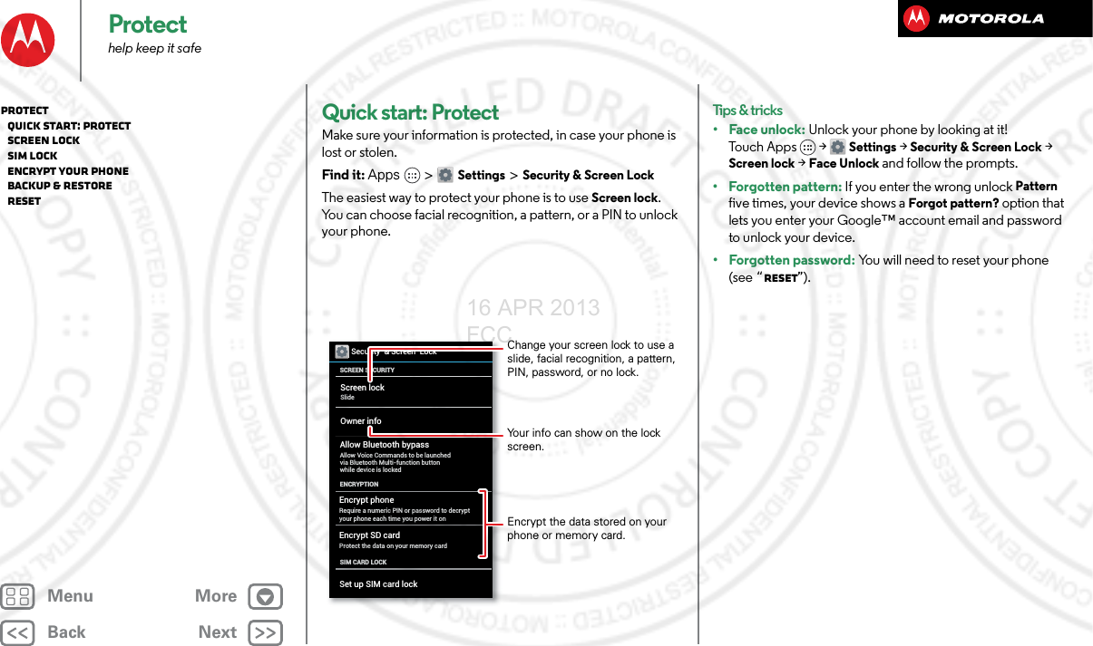 BackNextMenu MoreProtecthelp keep it safeQuick start: ProtectMake sure your information is protected, in case your phone is lost or stolen.Find it: Apps &gt; Settings &gt; Security &amp; Screen LockThe easiest way to protect your phone is to use Screen lock. You can choose facial recognition, a pattern, or a PIN to unlock your phone.Security  &amp; Screen  LockSCREEN SECURITYENCRYPTIONScreen lockOwner infoSlideEncrypt phoneRequire a numeric PIN or password to decrypt your phone each time you power it onEncrypt SD cardProtect the data on your memory cardAllow Bluetooth bypassAllow Voice Commands to be launched via Bluetooth Multi-function button while device is lockedSIM CARD LOCKSet up SIM card lockChange your screen lock to use a slide, facial recognition, a pattern, PIN, password, or no lock.Your info can show on the lock screen.Encrypt the data stored on your phone or memory card.Tips &amp; tricks•Face unlock: Unlock your phone by looking at it! To u c h A p p s &gt;  Settings &gt; Security &amp; Screen Lock &gt; Screen lock &gt; Face Unlock and follow the prompts.• Forgotten pattern: If you enter the wrong unlock Pattern five times, your device shows a Forgot pattern? option that lets you enter your Google™ account email and password to unlock your device.• Forgotten password: You will need to reset your phone (see “Reset”).Protect   Quick start: Protect   Screen lock   SIM lock   Encrypt your phone   Backup &amp; restore   Reset16 APR 2013 FCC