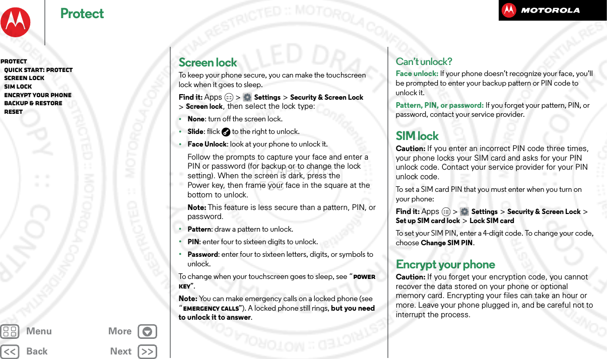 BackNextMenu MoreProtectScreen lockTo keep your phone secure, you can make the touchscreen lock when it goes to sleep.Find it: Apps &gt; Settings &gt;Security &amp; Screen Lock &gt;Screen lock, then select the lock type:•None: turn off the screen lock.•Slide: flick  to the right to unlock.•Face Unlock: look at your phone to unlock it.Follow the prompts to capture your face and enter a PIN or password (for backup or to change the lock setting). When the screen is dark, press the Power key, then frame your face in the square at the bottom to unlock.Note: This feature is less secure than a pattern, PIN, or password.•Pattern: draw a pattern to unlock.•PIN: enter four to sixteen digits to unlock.•Password: enter four to sixteen letters, digits, or symbols to unlock.To change when your touchscreen goes to sleep, see “Power key”.Note: You can make emergency calls on a locked phone (see “Emergency calls”). A locked phone still rings, but you need to unlock it to answer.Can’t unlock?Face unlock: If your phone doesn’t recognize your face, you’ll be prompted to enter your backup pattern or PIN code to unlock it.Pattern, PIN, or password: If you forget your pattern, PIN, or password, contact your service provider.SIM lockCaution: If you enter an incorrect PIN code three times, your phone locks your SIM card and asks for your PIN unlock code. Contact your service provider for your PIN unlock code.To set a SIM card PIN that you must enter when you turn on your phone:Find it: Apps &gt; Settings &gt; Security &amp; Screen Lock &gt; Set up SIM card lock &gt; Lock SIM cardTo set your SIM PIN, enter a 4-digit code. To change your code, choose Change SIM PIN.Encrypt your phoneCaution: If you forget your encryption code, you cannot recover the data stored on your phone or optional memory card. Encrypting your files can take an hour or more. Leave your phone plugged in, and be careful not to interrupt the process.Protect   Quick start: Protect   Screen lock   SIM lock   Encrypt your phone   Backup &amp; restore   Reset16 APR 2013 FCC