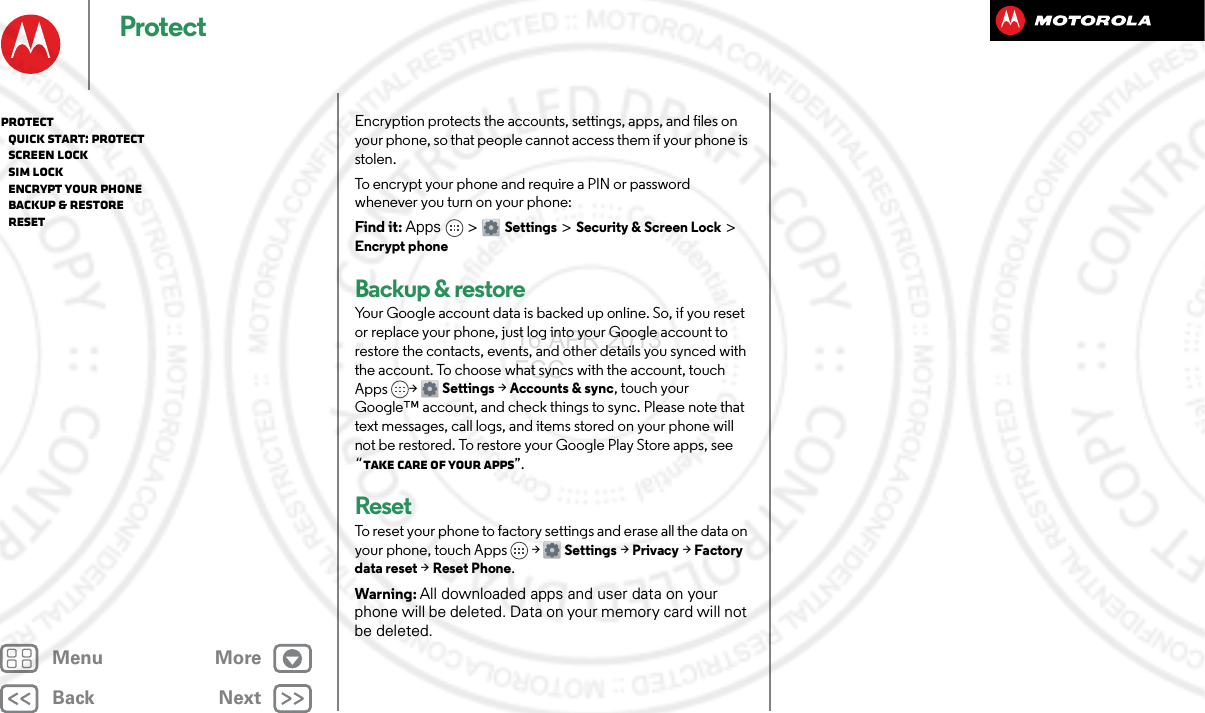 BackNextMenu MoreProtectEncryption protects the accounts, settings, apps, and files on your phone, so that people cannot access them if your phone is stolen.To encrypt your phone and require a PIN or password whenever you turn on your phone:Find it: Apps &gt; Settings &gt; Security &amp; Screen Lock &gt; Encrypt phoneBackup &amp; restoreYour Google account data is backed up online. So, if you reset or replace your phone, just log into your Google account to restore the contacts, events, and other details you synced with the account. To choose what syncs with the account, touch Apps &gt; Settings &gt;Accounts &amp; sync, touch your Google™ account, and check things to sync. Please note that text messages, call logs, and items stored on your phone will not be restored. To restore your Google Play Store apps, see “Take Care of your apps”.ResetTo reset your phone to factory settings and erase all the data on your phone, touch Apps &gt; Settings &gt; Privacy &gt; Factory data reset &gt; Reset Phone.Warning: All downloaded apps and user data on your phone will be deleted. Data on your memory card will not be deleted.Protect   Quick start: Protect   Screen lock   SIM lock   Encrypt your phone   Backup &amp; restore   Reset16 APR 2013 FCC