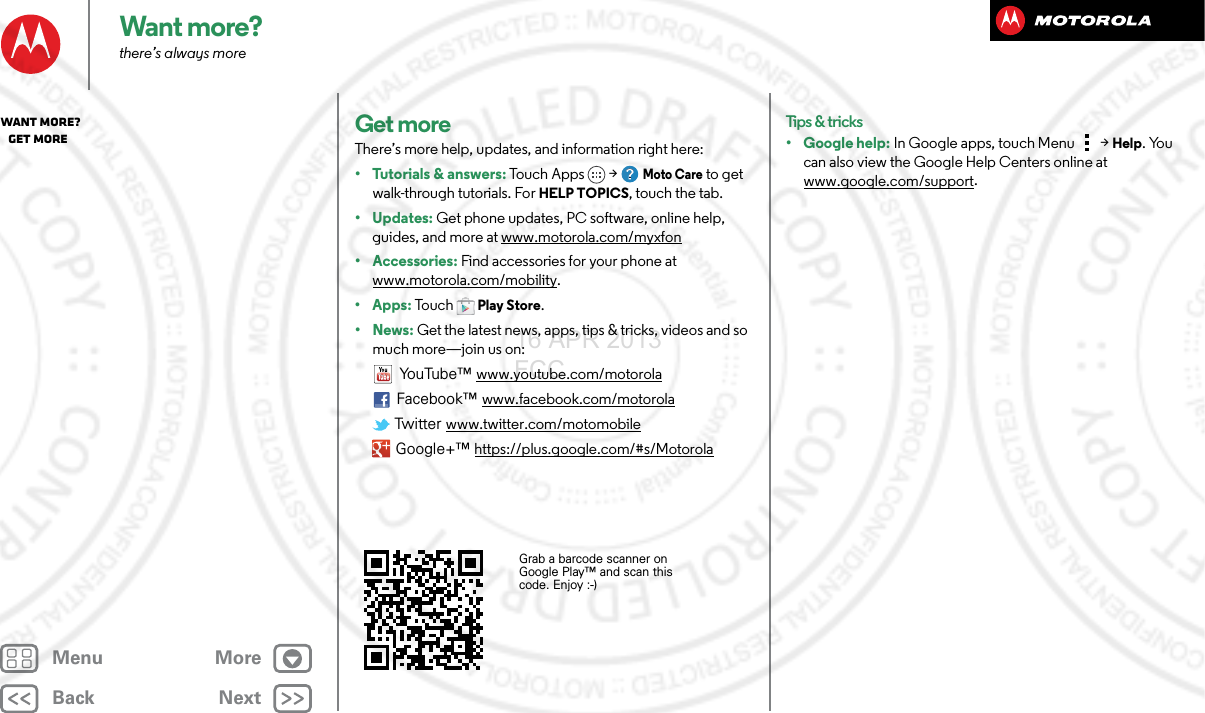 BackNextMenu MoreWant more?there’s always moreGet moreThere’s more help, updates, and information right here:• Tutorials &amp; answers: Touch Apps &gt; Moto Care to get walk-through tutorials. For HELP TOPICS, touch the tab.• Updates: Get phone updates, PC software, online help, guides, and more at www.motorola.com/myxfon• Accessories: Find accessories for your phone at www.motorola.com/mobility.• Apps: To u c hPlay Store.•News: Get the latest news, apps, tips &amp; tricks, videos and so much more—join us on:YouTube™ www.youtube.com/motorolaFacebook™ www.facebook.com/motorola Twi tte r www.twitter.com/motomobile Google+™ https://plus.google.com/#s/MotorolaGrab a barcode scanner on Google Play™ and scan this code. Enjoy :-)Tips &amp; tricks• Google help: In Google apps, touch Menu &gt; Help. You can also view the Google Help Centers online at www.google.com/support.Want more?   Get more16 APR 2013 FCC