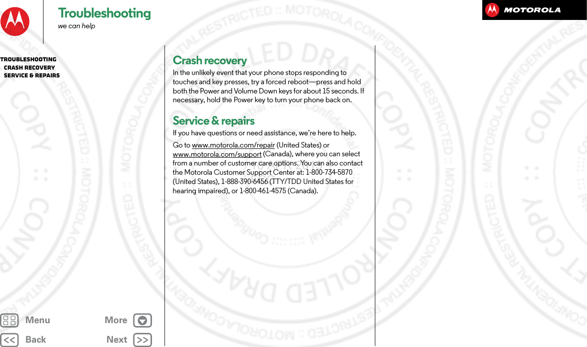 BackNextMenu MoreTroubleshootingwe can helpCrash recoveryIn the unlikely event that your phone stops responding to touches and key presses, try a forced reboot—press and hold both the Power and Volume Down keys for about 15 seconds. If necessary, hold the Power key to turn your phone back on.Service &amp; repairsIf you have questions or need assistance, we’re here to help.Go to www.motorola.com/repair (United States) or www.motorola.com/support (Canada), where you can select from a number of customer care options. You can also contact the Motorola Customer Support Center at: 1-800-734-5870 (United States), 1-888-390-6456 (TTY/TDD United States for hearing impaired), or 1-800-461-4575 (Canada).Troubleshooting   Crash recovery   Service &amp; repairs16 APR 2013 FCC