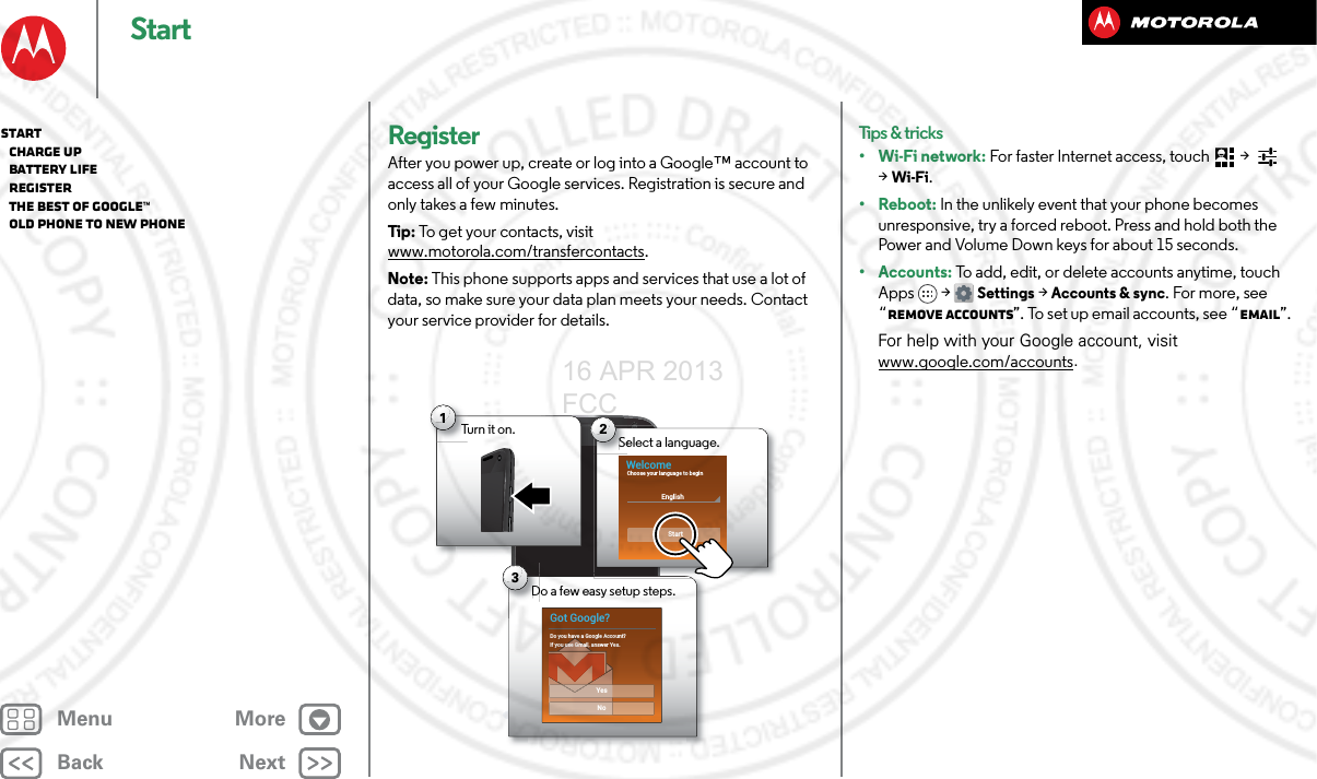 BackNextMenu MoreStartRegisterAfter you power up, create or log into a Google™ account to access all of your Google services. Registration is secure and only takes a few minutes.Tip : To get your contacts, visit www.motorola.com/transfercontacts.Note: This phone supports apps and services that use a lot of data, so make sure your data plan meets your needs. Contact your service provider for details.Turn it on.T1Do a few easy setup steps.D3Got Google?Do you have a Google Account?If you use Gmail, answer Yes.NoYesSelect a language.Se2WelcomeEnglishStartChoose your language to beginTips &amp; tricks•Wi-Fi network: For faster Internet access, touch  &gt;   &gt;Wi-Fi.•Reboot: In the unlikely event that your phone becomes unresponsive, try a forced reboot. Press and hold both the Power and Volume Down keys for about 15 seconds.• Accounts: To add, edit, or delete accounts anytime, touch Apps &gt; Settings &gt;Accounts &amp; sync. For more, see “Remove accounts”. To set up email accounts, see “Email”.For help with your Google account, visit www.google.com/accounts.Start   Charge up   Battery life   Register   The best of Google™   Old phone to new phone16 APR 2013 FCC