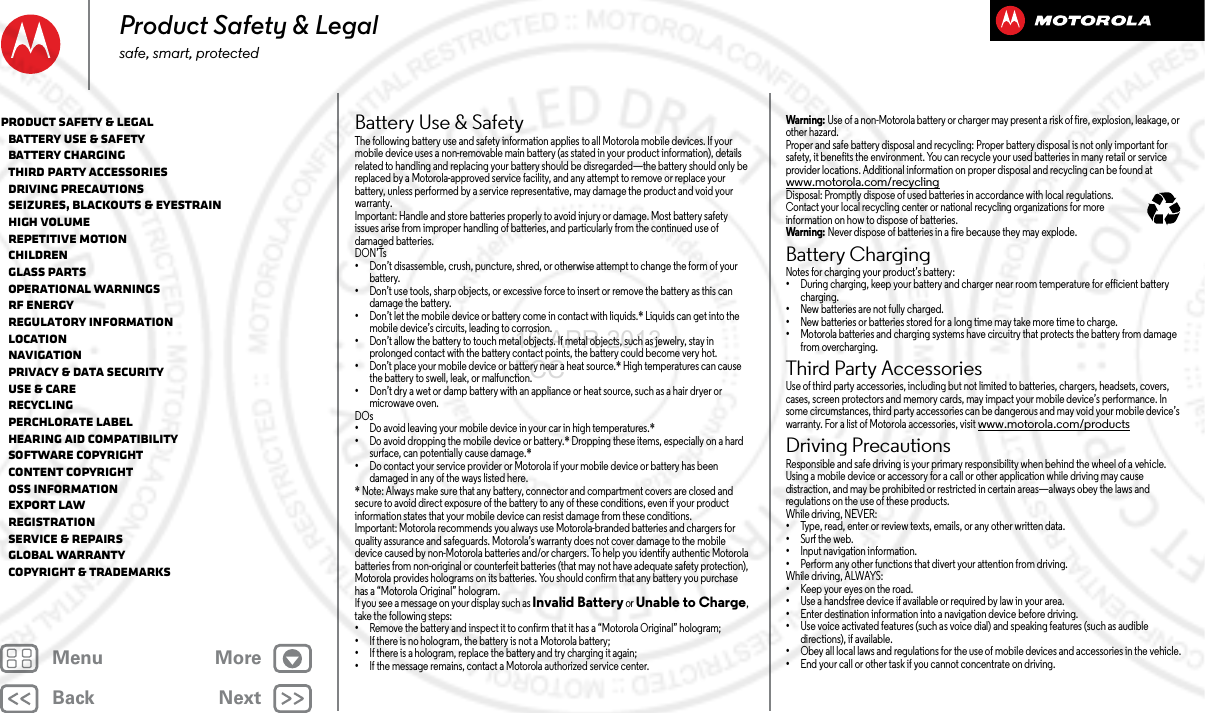 BackNextMenu MoreProduct Safety &amp; Legalsafe, smart, protectedBattery Use &amp; SafetyBattery Use &amp; Safet yThe following battery use and safety information applies to all Motorola mobile devices. If your mobile device uses a non-removable main battery (as stated in your product information), details related to handling and replacing your battery should be disregarded—the battery should only be replaced by a Motorola-approved service facility, and any attempt to remove or replace your battery, unless performed by a service representative, may damage the product and void your warranty.Important: Handle and store batteries properly to avoid injury or damage. Most battery safety issues arise from improper handling of batteries, and particularly from the continued use of damaged batteries.DON’Ts•Don’t disassemble, crush, puncture, shred, or otherwise attempt to change the form of your battery.•Don’t use tools, sharp objects, or excessive force to insert or remove the battery as this can damage the battery.•Don’t let the mobile device or battery come in contact with liquids.* Liquids can get into the mobile device’s circuits, leading to corrosion.•Don’t allow the battery to touch metal objects. If metal objects, such as jewelry, stay in prolonged contact with the battery contact points, the battery could become very hot.•Don’t place your mobile device or battery near a heat source.* High temperatures can cause the battery to swell, leak, or malfunction.•Don’t dry a wet or damp battery with an appliance or heat source, such as a hair dryer or microwave oven.DOs•Do avoid leaving your mobile device in your car in high temperatures.*•Do avoid dropping the mobile device or battery.* Dropping these items, especially on a hard surface, can potentially cause damage.*•Do contact your service provider or Motorola if your mobile device or battery has been damaged in any of the ways listed here.* Note: Always make sure that any battery, connector and compartment covers are closed and secure to avoid direct exposure of the battery to any of these conditions, even if your product information states that your mobile device can resist damage from these conditions.Important: Motorola recommends you always use Motorola-branded batteries and chargers for quality assurance and safeguards. Motorola’s warranty does not cover damage to the mobile device caused by non-Motorola batteries and/or chargers. To help you identify authentic Motorola batteries from non-original or counterfeit batteries (that may not have adequate safety protection), Motorola provides holograms on its batteries. You should confirm that any battery you purchase has a “Motorola Original” hologram.If you see a message on your display such as Invalid Battery or Unable to Charge, take the following steps:•Remove the battery and inspect it to confirm that it has a “Motorola Original” hologram;•If there is no hologram, the battery is not a Motorola battery;•If there is a hologram, replace the battery and try charging it again;•If the message remains, contact a Motorola authorized service center.Wa rn i ng :  Use of a non-Motorola battery or charger may present a risk of fire, explosion, leakage, or other hazard.Proper and safe battery disposal and recycling: Proper battery disposal is not only important for safety, it benefits the environment. You can recycle your used batteries in many retail or service provider locations. Additional information on proper disposal and recycling can be found at www.motorola.com/recyclingDisposal: Promptly dispose of used batteries in accordance with local regulations. Contact your local recycling center or national recycling organizations for more information on how to dispose of batteries.Wa rn i ng :  Never dispose of batteries in a fire because they may explode.Battery ChargingBatter y ChargingNotes for charging your product’s battery:•During charging, keep your battery and charger near room temperature for efficient battery charging.•New batteries are not fully charged.•New batteries or batteries stored for a long time may take more time to charge.•Motorola batteries and charging systems have circuitry that protects the battery from damage from overcharging.Third Party AccessoriesThird Part y Accessori esUse of third party accessories, including but not limited to batteries, chargers, headsets, covers, cases, screen protectors and memory cards, may impact your mobile device’s performance. In some circumstances, third party accessories can be dangerous and may void your mobile device’s warranty. For a list of Motorola accessories, visit www.motorola.com/productsDriving PrecautionsDrivin g Precauti onsResponsible and safe driving is your primary responsibility when behind the wheel of a vehicle. Using a mobile device or accessory for a call or other application while driving may cause distraction, and may be prohibited or restricted in certain areas—always obey the laws and regulations on the use of these products.While driving, NEVER:•Type, read, enter or review texts, emails, or any other written data.•Surf the web.•Input navigation information.•Perform any other functions that divert your attention from driving.While driving, ALWAYS:•Keep your eyes on the road.•Use a handsfree device if available or required by law in your area.•Enter destination information into a navigation device before driving.•Use voice activated features (such as voice dial) and speaking features (such as audible directions), if available.•Obey all local laws and regulations for the use of mobile devices and accessories in the vehicle.•End your call or other task if you cannot concentrate on driving.032375oProduct Safety &amp; Legal   Battery Use &amp; Safety   Battery Charging   Third Party Accessories   Driving Precautions   Seizures, Blackouts &amp; Eyestrain   High Volume   Repetitive Motion   Children   Glass Parts   Operational Warnings   RF Energy   Regulatory Information   Location   Navigation   Privacy &amp; Data Security   Use &amp; Care   Recycling   Perchlorate Label   Hearing Aid Compatibility   Software Copyright   Content Copyright   OSS Information   Export Law   Registration   Service &amp; Repairs   Global Warranty   Copyright &amp; Trademarks16 APR 2013 FCC