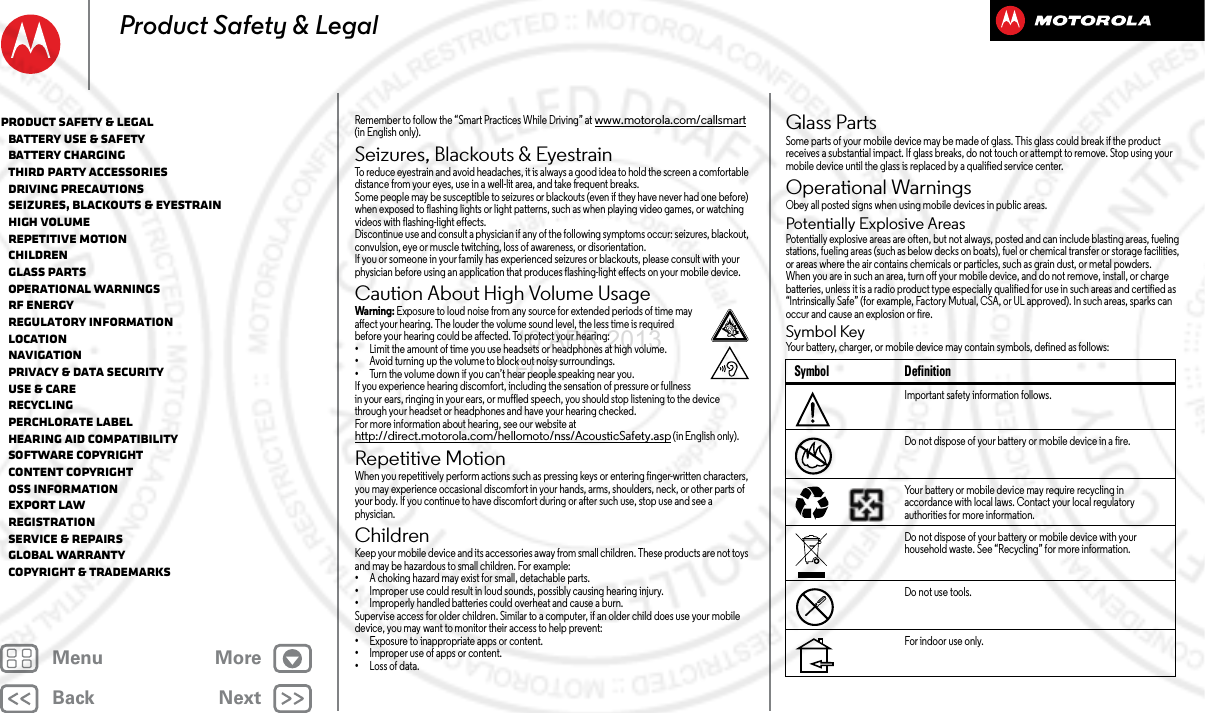 BackNextMenu MoreProduct Safety &amp; LegalRemember to follow the “Smart Practices While Driving” at www.motorola.com/callsmart (in English only).Seizures, Blackouts &amp; EyestrainSeiz ures, Blackou ts &amp; Eyestr ainTo reduce eyestrain and avoid headaches, it is always a good idea to hold the screen a comfortable distance from your eyes, use in a well-lit area, and take frequent breaks.Some people may be susceptible to seizures or blackouts (even if they have never had one before) when exposed to flashing lights or light patterns, such as when playing video games, or watching videos with flashing-light effects.Discontinue use and consult a physician if any of the following symptoms occur: seizures, blackout, convulsion, eye or muscle twitching, loss of awareness, or disorientation.If you or someone in your family has experienced seizures or blackouts, please consult with your physician before using an application that produces flashing-light effects on your mobile device.Caution About High Volume UsageHigh VolumeWarning: Exposure to loud noise from any source for extended periods of time may affect your hearing. The louder the volume sound level, the less time is required before your hearing could be affected. To protect your hearing:•Limit the amount of time you use headsets or headphones at high volume.•Avoid turning up the volume to block out noisy surroundings.•Turn the volume down if you can’t hear people speaking near you.If you experience hearing discomfort, including the sensation of pressure or fullness in your ears, ringing in your ears, or muffled speech, you should stop listening to the device through your headset or headphones and have your hearing checked.For more information about hearing, see our website at http://direct.motorola.com/hellomoto/nss/AcousticSafety.asp (in English only).Repetitive MotionRepetitive MotionWhen you repetitively perform actions such as pressing keys or entering finger-written characters, you may experience occasional discomfort in your hands, arms, shoulders, neck, or other parts of your body. If you continue to have discomfort during or after such use, stop use and see a physician.ChildrenChildre nKeep your mobile device and its accessories away from small children. These products are not toys and may be hazardous to small children. For example:•A choking hazard may exist for small, detachable parts.•Improper use could result in loud sounds, possibly causing hearing injury.•Improperly handled batteries could overheat and cause a burn.Supervise access for older children. Similar to a computer, if an older child does use your mobile device, you may want to monitor their access to help prevent:•Exposure to inappropriate apps or content.•Improper use of apps or content.•Loss of data.Glass PartsGlass Par tsSome parts of your mobile device may be made of glass. This glass could break if the product receives a substantial impact. If glass breaks, do not touch or attempt to remove. Stop using your mobile device until the glass is replaced by a qualified service center.Operational WarningsOperati onal Warning sObey all posted signs when using mobile devices in public areas.Potentially Explosive AreasPotentially explosive areas are often, but not always, posted and can include blasting areas, fueling stations, fueling areas (such as below decks on boats), fuel or chemical transfer or storage facilities, or areas where the air contains chemicals or particles, such as grain dust, or metal powders.When you are in such an area, turn off your mobile device, and do not remove, install, or charge batteries, unless it is a radio product type especially qualified for use in such areas and certified as “Intrinsically Safe” (for example, Factory Mutual, CSA, or UL approved). In such areas, sparks can occur and cause an explosion or fire.Symbol KeyYour battery, charger, or mobile device may contain symbols, defined as follows:Symbol DefinitionImportant safety information follows.Do not dispose of your battery or mobile device in a fire.Your battery or mobile device may require recycling in accordance with local laws. Contact your local regulatory authorities for more information.Do not dispose of your battery or mobile device with your household waste. See “Recycling” for more information.Do not use tools.For indoor use only.032374o032376o032375oProduct Safety &amp; Legal   Battery Use &amp; Safety   Battery Charging   Third Party Accessories   Driving Precautions   Seizures, Blackouts &amp; Eyestrain   High Volume   Repetitive Motion   Children   Glass Parts   Operational Warnings   RF Energy   Regulatory Information   Location   Navigation   Privacy &amp; Data Security   Use &amp; Care   Recycling   Perchlorate Label   Hearing Aid Compatibility   Software Copyright   Content Copyright   OSS Information   Export Law   Registration   Service &amp; Repairs   Global Warranty   Copyright &amp; Trademarks16 APR 2013 FCC