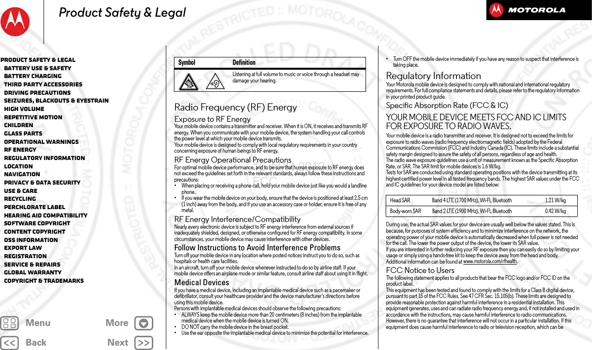 BackNextMenu MoreProduct Safety &amp; LegalRadio Frequency (RF) EnergyRF EnergyExposure to RF EnergyYour mobile device contains a transmitter and receiver. When it is ON, it receives and transmits RF energy. When you communicate with your mobile device, the system handling your call controls the power level at which your mobile device transmits.Your mobile device is designed to comply with local regulatory requirements in your country concerning exposure of human beings to RF energy.RF Energy Operational PrecautionsFor optimal mobile device performance, and to be sure that human exposure to RF energy does not exceed the guidelines set forth in the relevant standards, always follow these instructions and precautions:•When placing or receiving a phone call, hold your mobile device just like you would a landline phone.•If you wear the mobile device on your body, ensure that the device is positioned at least 2.5 cm (1 inch) away from the body, and if you use an accessory case or holder, ensure it is free of any metal.RF Energy Interference/CompatibilityNearly every electronic device is subject to RF energy interference from external sources if inadequately shielded, designed, or otherwise configured for RF energy compatibility. In some circumstances, your mobile device may cause interference with other devices.Follow Instructions to Avoid Interference ProblemsTurn off your mobile device in any location where posted notices instruct you to do so, such as hospitals or health care facilities.In an aircraft, turn off your mobile device whenever instructed to do so by airline staff. If your mobile device offers an airplane mode or similar feature, consult airline staff about using it in flight.Medical DevicesIf you have a medical device, including an implantable medical device such as a pacemaker or defibrillator, consult your healthcare provider and the device manufacturer’s directions before using this mobile device.Persons with implantable medical devices should observe the following precautions:•ALWAYS keep the mobile device more than 20 centimeters (8 inches) from the implantable medical device when the mobile device is turned ON.•DO NOT carry the mobile device in the breast pocket.•Use the ear opposite the implantable medical device to minimize the potential for interference.Listening at full volume to music or voice through a headset may damage your hearing.Symbol Definition•Turn OFF the mobile device immediately if you have any reason to suspect that interference is taking place.Regulatory InformationRegulat ory Info rmationYour Motorola mobile device is designed to comply with national and international regulatory requirements. For full compliance statements and details, please refer to the regulatory information in your printed product guide.Specific Absorption Rate (FCC &amp; IC)SAR (FCC &amp; IC)YOUR MOBILE DEVICE MEETS FCC AND IC LIMITS FOR EXPOSURE TO RADIO WAVES.Your mobile device is a radio transmitter and receiver. It is designed not to exceed the limits for exposure to radio waves (radio frequency electromagnetic fields) adopted by the Federal Communications Commission (FCC) and Industry Canada (IC). These limits include a substantial safety margin designed to assure the safety of all persons, regardless of age and health.The radio wave exposure guidelines use a unit of measurement known as the Specific Absorption Rate, or SAR. The SAR limit for mobile devices is 1.6 W/kg.Tests for SAR are conducted using standard operating positions with the device transmitting at its highest certified power level in all tested frequency bands. The highest SAR values under the FCC and IC guidelines for your device model are listed below:During use, the actual SAR values for your device are usually well below the values stated. This is because, for purposes of system efficiency and to minimize interference on the network, the operating power of your mobile device is automatically decreased when full power is not needed for the call. The lower the power output of the device, the lower its SAR value.If you are interested in further reducing your RF exposure then you can easily do so by limiting your usage or simply using a hands-free kit to keep the device away from the head and body.Additional information can be found at www.motorola.com/rfhealth.FCC Notice to UsersFCC NoticeThe following statement applies to all products that bear the FCC logo and/or FCC ID on the product label.This equipment has been tested and found to comply with the limits for a Class B digital device, pursuant to part 15 of the FCC Rules. See 47 CFR Sec. 15.105(b). These limits are designed to provide reasonable protection against harmful interference in a residential installation. This equipment generates, uses and can radiate radio frequency energy and, if not installed and used in accordance with the instructions, may cause harmful interference to radio communications. However, there is no guarantee that interference will not occur in a particular installation. If this equipment does cause harmful interference to radio or television reception, which can be Head SAR Band 4 LTE (1700 MHz), Wi-Fi, Bluetooth 1.21 W/kgBody-worn SAR Band 2 LTE (1900 MHz), Wi-Fi, Bluetooth 0.42 W/kgProduct Safety &amp; Legal   Battery Use &amp; Safety   Battery Charging   Third Party Accessories   Driving Precautions   Seizures, Blackouts &amp; Eyestrain   High Volume   Repetitive Motion   Children   Glass Parts   Operational Warnings   RF Energy   Regulatory Information   Location   Navigation   Privacy &amp; Data Security   Use &amp; Care   Recycling   Perchlorate Label   Hearing Aid Compatibility   Software Copyright   Content Copyright   OSS Information   Export Law   Registration   Service &amp; Repairs   Global Warranty   Copyright &amp; Trademarks16 APR 2013 FCC