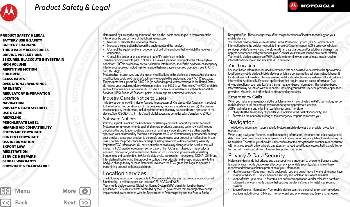 BackNextMenu MoreProduct Safety &amp; Legaldetermined by turning the equipment off and on, the user is encouraged to try to correct the interference by one or more of the following measures:•Reorient or relocate the receiving antenna.•Increase the separation between the equipment and the receiver.•Connect the equipment to an outlet on a circuit different from that to which the receiver is connected.•Consult the dealer or an experienced radio/TV technician for help.This device complies with part 15 of the FCC Rules. Operation is subject to the following two conditions: (1) This device may not cause harmful interference, and (2) this device must accept any interference received, including interference that may cause undesired operation. See 47 CFR Sec. 15.19(a)(3).Motorola has not approved any changes or modifications to this device by the user. Any changes or modifications could void the user’s authority to operate the equipment. See 47 CFR Sec. 15.21.For products that support Wi-Fi 802.11a (as defined in product information): In the United States, do not use your device outdoors while connected to an 802.11a Wi-Fi network. The FCC prohibits such outdoor use since frequencies 5.15-5.25 GHz can cause interference with Mobile Satellite Services (MSS). Public Wi-Fi access points in this range are optimized for indoor use.Industry Canada Notice to UsersIndus try Canada  NoticeThis device complies with Industry Canada license-exempt RSS standard(s). Operation is subject to the following two conditions: (1) This device may not cause interference and (2) This device must accept any interference, including interference that may cause undesired operation of the device. See RSS-GEN 7.1.3. This Class B digital apparatus complies with Canadian ICES-003.Software NoticesSoftware NoticesWarning against unlocking the bootloader or altering a product&apos;s operating system software: Motorola strongly recommends against altering a product&apos;s operating system, which includes unlocking the bootloader, rooting a device or running any operating software other than the approved versions issued by Motorola and its partners. Such alterations may permanently damage your product, cause your product to be unsafe and/or cause your product to malfunction. In such cases, neither the product nor any damage resulting therefrom will be covered by warranty.Important FCC information: You must not make or enable any changes to the product that will impact its FCC grant of equipment authorization. The FCC grant is based on the product&apos;s emission, modulation, and transmission characteristics, including: power levels, operating frequencies and bandwidths, SAR levels, duty-cycle, transmission modes (e.g., CDMA, GSM), and intended method of using the product (e.g., how the product is held or used in proximity to the body). A change to any of these factors will invalidate the FCC grant. It is illegal to operate a transmitting product without a valid grant.Location ServicesLocati onThe following information is applicable to Motorola mobile devices that provide location based functionality. Location sources can include GPS, AGPS and Wi-Fi.Your mobile device can use Global Positioning System (GPS) signals for location-based applications. GPS uses satellites controlled by the U.S. government that are subject to changes implemented in accordance with the Department of Defense policy and the Federal Radio Navigation Plan. These changes may affect the performance of location technology on your mobile device.Your mobile device can also use Assisted Global Positioning System (AGPS), which obtains information from the cellular network to improve GPS performance. AGPS uses your wireless service provider&apos;s network and therefore airtime, data charges, and/or additional charges may apply in accordance with your service plan. Contact your wireless service provider for details.Your mobile device can also use Wi-Fi signals to determine your approximate location, using information from known and available Wi-Fi networks.Yo u r  L o c a t i o nLocation-based information includes information that can be used to determine the approximate location of a mobile device. Mobile devices which are connected to a wireless network transmit location-based information. Devices enabled with location technology also transmit location-based information. Additionally, if you use applications that require location-based information (e.g. driving directions), such applications transmit location-based information. This location-based information may be shared with third parties, including your wireless service provider, applications providers, Motorola, and other third parties providing services.Emergency CallsWhen you make an emergency call, the cellular network may activate the AGPS technology in your mobile device to tell the emergency responders your approximate location.AGPS has limitations and might not work in your area. Therefore:•Always tell the emergency responder your location to the best of your ability; and•Remain on the phone for as long as the emergency responder instructs you.NavigationNavigationThe following information is applicable to Motorola mobile devices that provide navigation features.When using navigation features, note that mapping information, directions and other navigational data may contain inaccurate or incomplete data. In some countries, complete information may not be available. Therefore, you should visually confirm that the navigational instructions are consistent with what you see. All drivers should pay attention to road conditions, closures, traffic, and all other factors that may impact driving. Always obey posted road signs.Privacy &amp; Data SecurityPrivac y &amp; Data Secur ityMotorola understands that privacy and data security are important to everyone. Because some features of your mobile device may affect your privacy or data security, please follow these recommendations to enhance protection of your information:•Monitor access—Keep your mobile device with you and do not leave it where others may have unmonitored access. Use your device’s security and lock features, where available.•Keep software up to date—If Motorola or a software/application vendor releases a patch or software fix for your mobile device that updates the device’s security, install it as soon as possible.•Secure Personal Information—Your mobile device can store personal information in various locations including your SIM card, memory card, and phone memory. Be sure to remove or Product Safety &amp; Legal   Battery Use &amp; Safety   Battery Charging   Third Party Accessories   Driving Precautions   Seizures, Blackouts &amp; Eyestrain   High Volume   Repetitive Motion   Children   Glass Parts   Operational Warnings   RF Energy   Regulatory Information   Location   Navigation   Privacy &amp; Data Security   Use &amp; Care   Recycling   Perchlorate Label   Hearing Aid Compatibility   Software Copyright   Content Copyright   OSS Information   Export Law   Registration   Service &amp; Repairs   Global Warranty   Copyright &amp; Trademarks16 APR 2013 FCC