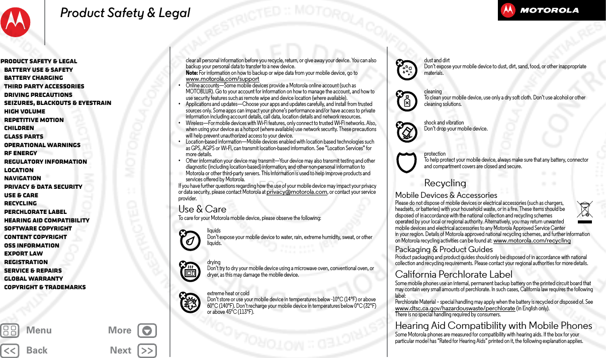 BackNextMenu MoreProduct Safety &amp; Legalclear all personal information before you recycle, return, or give away your device. You can also backup your personal data to transfer to a new device.Note: For information on how to backup or wipe data from your mobile device, go to www.motorola.com/support•Online accounts—Some mobile devices provide a Motorola online account (such as MOTOBLUR). Go to your account for information on how to manage the account, and how to use security features such as remote wipe and device location (where available).•Applications and updates—Choose your apps and updates carefully, and install from trusted sources only. Some apps can impact your phone’s performance and/or have access to private information including account details, call data, location details and network resources.•Wireless—For mobile devices with Wi-Fi features, only connect to trusted Wi-Fi networks. Also, when using your device as a hotspot (where available) use network security. These precautions will help prevent unauthorized access to your device.•Location-based information—Mobile devices enabled with location based technologies such as GPS, AGPS or Wi-Fi, can transmit location-based information. See “Location Services” for more details.•Other information your device may transmit—Your device may also transmit testing and other diagnostic (including location-based) information, and other non-personal information to Motorola or other third-party servers. This information is used to help improve products and services offered by Motorola.If you have further questions regarding how the use of your mobile device may impact your privacy or data security, please contact Motorola at privacy@motorola.com, or contact your service provider.Use &amp; CareUse &amp; CareTo care for your Motorola mobile device, please observe the following:liquidsDon’t expose your mobile device to water, rain, extreme humidity, sweat, or other liquids.dryingDon’t try to dry your mobile device using a microwave oven, conventional oven, or dryer, as this may damage the mobile device.extreme heat or coldDon’t store or use your mobile device in temperatures below -10°C (14°F) or above 60°C (140°F). Don’t recharge your mobile device in temperatures below 0°C (32°F) or above 45°C (113°F).dust and dirtDon’t expose your mobile device to dust, dirt, sand, food, or other inappropriate materials.cleaningTo clean your mobile device, use only a dry soft cloth. Don’t use alcohol or other cleaning solutions.shock and vibrationDon’t drop your mobile device.protectionTo help protect your mobile device, always make sure that any battery, connector and compartment covers are closed and secure.RecyclingRecycli ngMobile Devices &amp; AccessoriesPlease do not dispose of mobile devices or electrical accessories (such as chargers, headsets, or batteries) with your household waste, or in a fire. These items should be disposed of in accordance with the national collection and recycling schemes operated by your local or regional authority. Alternatively, you may return unwanted mobile devices and electrical accessories to any Motorola Approved Service Center in your region. Details of Motorola approved national recycling schemes, and further information on Motorola recycling activities can be found at: www.motorola.com/recyclingPackaging &amp; Product GuidesProduct packaging and product guides should only be disposed of in accordance with national collection and recycling requirements. Please contact your regional authorities for more details.California Perchlorate LabelPerchlorat e LabelSome mobile phones use an internal, permanent backup battery on the printed circuit board that may contain very small amounts of perchlorate. In such cases, California law requires the following label:Perchlorate Material – special handling may apply when the battery is recycled or disposed of. See www.dtsc.ca.gov/hazardouswaste/perchlorate (in English only).There is no special handling required by consumers.Hearing Aid Compatibility with Mobile PhonesHearing Aid CompatibilitySome Motorola phones are measured for compatibility with hearing aids. If the box for your particular model has “Rated for Hearing Aids” printed on it, the following explanation applies.Product Safety &amp; Legal   Battery Use &amp; Safety   Battery Charging   Third Party Accessories   Driving Precautions   Seizures, Blackouts &amp; Eyestrain   High Volume   Repetitive Motion   Children   Glass Parts   Operational Warnings   RF Energy   Regulatory Information   Location   Navigation   Privacy &amp; Data Security   Use &amp; Care   Recycling   Perchlorate Label   Hearing Aid Compatibility   Software Copyright   Content Copyright   OSS Information   Export Law   Registration   Service &amp; Repairs   Global Warranty   Copyright &amp; Trademarks16 APR 2013 FCC