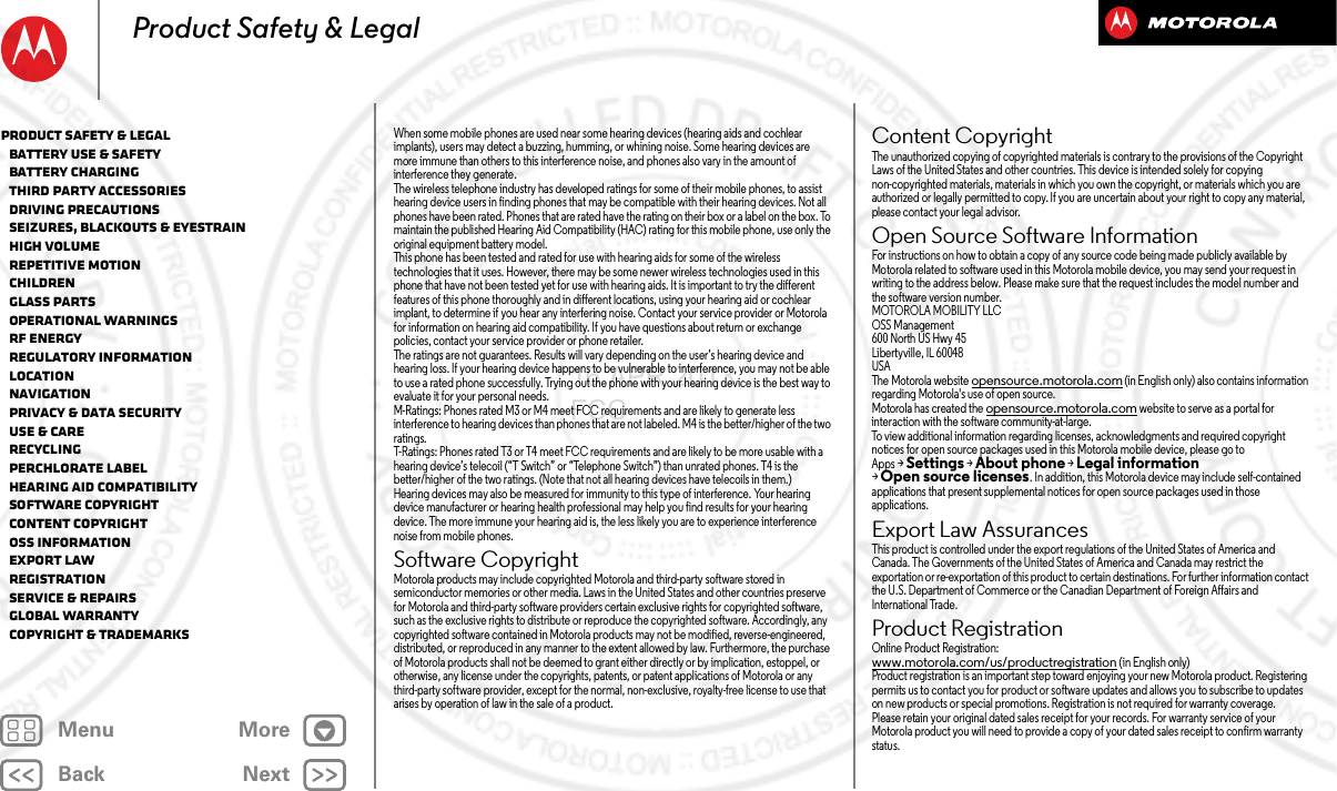 BackNextMenu MoreProduct Safety &amp; LegalWhen some mobile phones are used near some hearing devices (hearing aids and cochlear implants), users may detect a buzzing, humming, or whining noise. Some hearing devices are more immune than others to this interference noise, and phones also vary in the amount of interference they generate.The wireless telephone industry has developed ratings for some of their mobile phones, to assist hearing device users in finding phones that may be compatible with their hearing devices. Not all phones have been rated. Phones that are rated have the rating on their box or a label on the box. To maintain the published Hearing Aid Compatibility (HAC) rating for this mobile phone, use only the original equipment battery model.This phone has been tested and rated for use with hearing aids for some of the wireless technologies that it uses. However, there may be some newer wireless technologies used in this phone that have not been tested yet for use with hearing aids. It is important to try the different features of this phone thoroughly and in different locations, using your hearing aid or cochlear implant, to determine if you hear any interfering noise. Contact your service provider or Motorola for information on hearing aid compatibility. If you have questions about return or exchange policies, contact your service provider or phone retailer.The ratings are not guarantees. Results will vary depending on the user’s hearing device and hearing loss. If your hearing device happens to be vulnerable to interference, you may not be able to use a rated phone successfully. Trying out the phone with your hearing device is the best way to evaluate it for your personal needs.M-Ratings: Phones rated M3 or M4 meet FCC requirements and are likely to generate less interference to hearing devices than phones that are not labeled. M4 is the better/higher of the two ratings.T-Ratings: Phones rated T3 or T4 meet FCC requirements and are likely to be more usable with a hearing device’s telecoil (“T Switch” or “Telephone Switch”) than unrated phones. T4 is the better/higher of the two ratings. (Note that not all hearing devices have telecoils in them.)Hearing devices may also be measured for immunity to this type of interference. Your hearing device manufacturer or hearing health professional may help you find results for your hearing device. The more immune your hearing aid is, the less likely you are to experience interference noise from mobile phones.Software CopyrightSoftwar e CopyrightMotorola products may include copyrighted Motorola and third-party software stored in semiconductor memories or other media. Laws in the United States and other countries preserve for Motorola and third-party software providers certain exclusive rights for copyrighted software, such as the exclusive rights to distribute or reproduce the copyrighted software. Accordingly, any copyrighted software contained in Motorola products may not be modified, reverse-engineered, distributed, or reproduced in any manner to the extent allowed by law. Furthermore, the purchase of Motorola products shall not be deemed to grant either directly or by implication, estoppel, or otherwise, any license under the copyrights, patents, or patent applications of Motorola or any third-party software provider, except for the normal, non-exclusive, royalty-free license to use that arises by operation of law in the sale of a product.Content CopyrightContent  CopyrightThe unauthorized copying of copyrighted materials is contrary to the provisions of the Copyright Laws of the United States and other countries. This device is intended solely for copying non-copyrighted materials, materials in which you own the copyright, or materials which you are authorized or legally permitted to copy. If you are uncertain about your right to copy any material, please contact your legal advisor.Open Source Software InformationOSS InformationFor instructions on how to obtain a copy of any source code being made publicly available by Motorola related to software used in this Motorola mobile device, you may send your request in writing to the address below. Please make sure that the request includes the model number and the software version number.MOTOROLA MOBILITY LLCOSS Management600 North US Hwy 45Libertyville, IL 60048USAThe Motorola website opensource.motorola.com (in English only) also contains information regarding Motorola&apos;s use of open source.Motorola has created the opensource.motorola.com website to serve as a portal for interaction with the software community-at-large.To view additional information regarding licenses, acknowledgments and required copyright notices for open source packages used in this Motorola mobile device, please go to Apps &gt;Settings &gt;About phone &gt;Legal information &gt;Open source licenses. In addition, this Motorola device may include self-contained applications that present supplemental notices for open source packages used in those applications.Export Law AssurancesExport LawThis product is controlled under the export regulations of the United States of America and Canada. The Governments of the United States of America and Canada may restrict the exportation or re-exportation of this product to certain destinations. For further information contact the U.S. Department of Commerce or the Canadian Department of Foreign Affairs and International Trade.Product RegistrationRegistrationOnline Product Registration:www.motorola.com/us/productregistration (in English only)Product registration is an important step toward enjoying your new Motorola product. Registering permits us to contact you for product or software updates and allows you to subscribe to updates on new products or special promotions. Registration is not required for warranty coverage.Please retain your original dated sales receipt for your records. For warranty service of your Motorola product you will need to provide a copy of your dated sales receipt to confirm warranty status.Product Safety &amp; Legal   Battery Use &amp; Safety   Battery Charging   Third Party Accessories   Driving Precautions   Seizures, Blackouts &amp; Eyestrain   High Volume   Repetitive Motion   Children   Glass Parts   Operational Warnings   RF Energy   Regulatory Information   Location   Navigation   Privacy &amp; Data Security   Use &amp; Care   Recycling   Perchlorate Label   Hearing Aid Compatibility   Software Copyright   Content Copyright   OSS Information   Export Law   Registration   Service &amp; Repairs   Global Warranty   Copyright &amp; Trademarks16 APR 2013 FCC