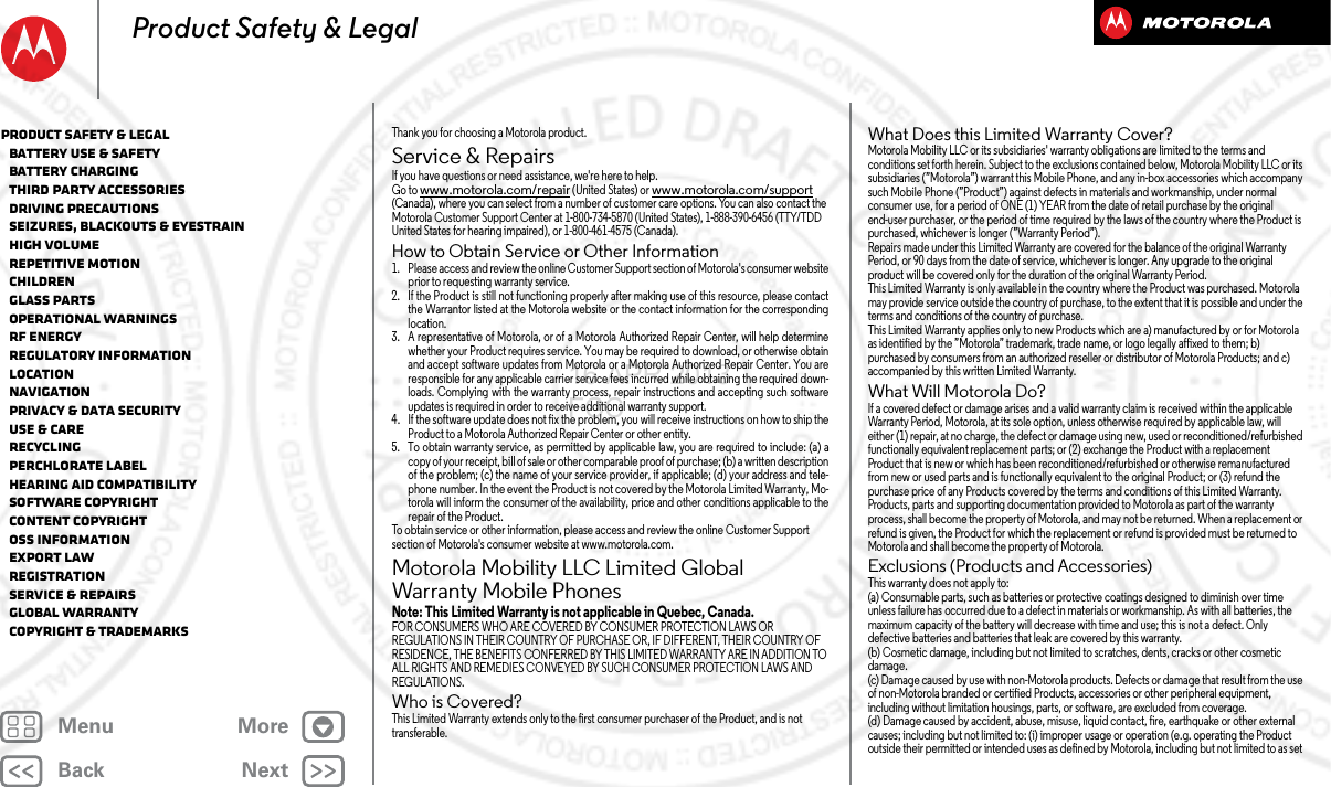 BackNextMenu MoreProduct Safety &amp; LegalThank you for choosing a Motorola product.Service &amp; RepairsServ ice &amp; RepairsIf you have questions or need assistance, we&apos;re here to help.Go to www.motorola.com/repair (United States) or www.motorola.com/support (Canada), where you can select from a number of customer care options. You can also contact the Motorola Customer Support Center at 1-800-734-5870 (United States), 1-888-390-6456 (TTY/TDD United States for hearing impaired), or 1-800-461-4575 (Canada).How to Obtain Service or Other Information  1. Please access and review the online Customer Support section of Motorola&apos;s consumer websiteprior to requesting warranty service.2. If the Product is still not functioning properly after making use of this resource, please contactthe Warrantor listed at the Motorola website or the contact information for the correspondinglocation.3. A representative of Motorola, or of a Motorola Authorized Repair Center, will help determinewhether your Product requires service. You may be required to download, or otherwise obtainand accept software updates from Motorola or a Motorola Authorized Repair Center. You areresponsible for any applicable carrier service fees incurred while obtaining the required down-loads. Complying with the warranty process, repair instructions and accepting such softwareupdates is required in order to receive additional warranty support.4. If the software update does not fix the problem, you will receive instructions on how to ship theProduct to a Motorola Authorized Repair Center or other entity.5. To obtain warranty service, as permitted by applicable law, you are required to include: (a) acopy of your receipt, bill of sale or other comparable proof of purchase; (b) a written descriptionof the problem; (c) the name of your service provider, if applicable; (d) your address and tele-phone number. In the event the Product is not covered by the Motorola Limited Warranty, Mo-torola will inform the consumer of the availability, price and other conditions applicable to therepair of the Product.To obtain service or other information, please access and review the online Customer Support section of Motorola&apos;s consumer website at www.motorola.com.Motorola Mobility LLC Limited Global Warranty Mobile PhonesGlobal WarrantyNote: This Limited Warranty is not applicable in Quebec, Canada.FOR CONSUMERS WHO ARE COVERED BY CONSUMER PROTECTION LAWS OR REGULATIONS IN THEIR COUNTRY OF PURCHASE OR, IF DIFFERENT, THEIR COUNTRY OF RESIDENCE, THE BENEFITS CONFERRED BY THIS LIMITED WARRANTY ARE IN ADDITION TO ALL RIGHTS AND REMEDIES CONVEYED BY SUCH CONSUMER PROTECTION LAWS AND REGULATIONS.Who is Covered?This Limited Warranty extends only to the first consumer purchaser of the Product, and is not transferable.What Does this Limited Warranty Cover?Motorola Mobility LLC or its subsidiaries&apos; warranty obligations are limited to the terms and conditions set forth herein. Subject to the exclusions contained below, Motorola Mobility LLC or its subsidiaries (”Motorola”) warrant this Mobile Phone, and any in-box accessories which accompany such Mobile Phone (”Product”) against defects in materials and workmanship, under normal consumer use, for a period of ONE (1) YEAR from the date of retail purchase by the original end-user purchaser, or the period of time required by the laws of the country where the Product is purchased, whichever is longer (”Warranty Period”).Repairs made under this Limited Warranty are covered for the balance of the original Warranty Period, or 90 days from the date of service, whichever is longer. Any upgrade to the original product will be covered only for the duration of the original Warranty Period.This Limited Warranty is only available in the country where the Product was purchased. Motorola may provide service outside the country of purchase, to the extent that it is possible and under the terms and conditions of the country of purchase.This Limited Warranty applies only to new Products which are a) manufactured by or for Motorola as identified by the ”Motorola” trademark, trade name, or logo legally affixed to them; b) purchased by consumers from an authorized reseller or distributor of Motorola Products; and c) accompanied by this written Limited Warranty.What Will Motorola Do?If a covered defect or damage arises and a valid warranty claim is received within the applicable Warranty Period, Motorola, at its sole option, unless otherwise required by applicable law, will either (1) repair, at no charge, the defect or damage using new, used or reconditioned/refurbished functionally equivalent replacement parts; or (2) exchange the Product with a replacement Product that is new or which has been reconditioned/refurbished or otherwise remanufactured from new or used parts and is functionally equivalent to the original Product; or (3) refund the purchase price of any Products covered by the terms and conditions of this Limited Warranty.Products, parts and supporting documentation provided to Motorola as part of the warranty process, shall become the property of Motorola, and may not be returned. When a replacement or refund is given, the Product for which the replacement or refund is provided must be returned to Motorola and shall become the property of Motorola.Exclusions (Products and Accessories)This warranty does not apply to:(a) Consumable parts, such as batteries or protective coatings designed to diminish over time unless failure has occurred due to a defect in materials or workmanship. As with all batteries, the maximum capacity of the battery will decrease with time and use; this is not a defect. Only defective batteries and batteries that leak are covered by this warranty.(b) Cosmetic damage, including but not limited to scratches, dents, cracks or other cosmetic damage.(c) Damage caused by use with non-Motorola products. Defects or damage that result from the use of non-Motorola branded or certified Products, accessories or other peripheral equipment, including without limitation housings, parts, or software, are excluded from coverage.(d) Damage caused by accident, abuse, misuse, liquid contact, fire, earthquake or other external causes; including but not limited to: (i) improper usage or operation (e.g. operating the Product outside their permitted or intended uses as defined by Motorola, including but not limited to as set Product Safety &amp; Legal   Battery Use &amp; Safety   Battery Charging   Third Party Accessories   Driving Precautions   Seizures, Blackouts &amp; Eyestrain   High Volume   Repetitive Motion   Children   Glass Parts   Operational Warnings   RF Energy   Regulatory Information   Location   Navigation   Privacy &amp; Data Security   Use &amp; Care   Recycling   Perchlorate Label   Hearing Aid Compatibility   Software Copyright   Content Copyright   OSS Information   Export Law   Registration   Service &amp; Repairs   Global Warranty   Copyright &amp; Trademarks16 APR 2013 FCC