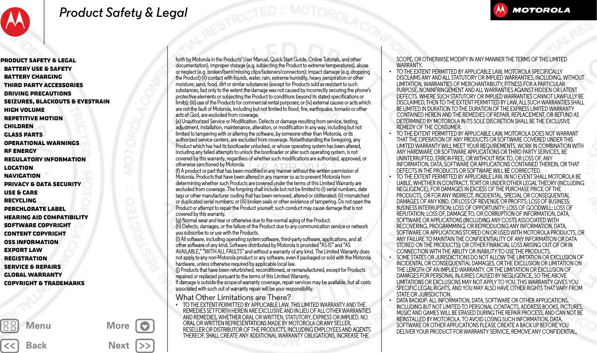 BackNextMenu MoreProduct Safety &amp; Legalforth by Motorola in the Products&apos; User Manual, Quick Start Guide, Online Tutorials, and other documentation), improper storage (e.g. subjecting the Product to extreme temperatures), abuse or neglect (e.g. broken/bent/missing clips/fasteners/connectors); impact damage (e.g. dropping the Product) (ii) contact with liquids, water, rain, extreme humidity, heavy perspiration or other moisture; sand, food, dirt or similar substances (except for Products sold as resistant to such substances, but only to the extent the damage was not caused by incorrectly securing the phone&apos;s protective elements or subjecting the Product to conditions beyond its stated specifications or limits); (iii) use of the Products for commercial rental purposes; or (iv) external causes or acts which are not the fault of Motorola, including but not limited to flood, fire, earthquake, tornado or other acts of God, are excluded from coverage.(e) Unauthorized Service or Modification. Defects or damage resulting from service, testing, adjustment, installation, maintenance, alteration, or modification in any way, including but not limited to tampering with or altering the software, by someone other than Motorola, or its authorized service centers, are excluded from coverage. Notwithstanding the foregoing, any Product which has had its bootloader unlocked, or whose operating system has been altered, including any failed attempts to unlock the bootloader or alter such operating system, is not covered by this warranty, regardless of whether such modifications are authorized, approved, or otherwise sanctioned by Motorola.(f) A product or part that has been modified in any manner without the written permission of Motorola. Products that have been altered in any manner so as to prevent Motorola from determining whether such Products are covered under the terms of this Limited Warranty are excluded from coverage. The forgoing shall include but not be limited to (i) serial numbers, date tags or other manufacturer coding that has been removed, altered or obliterated; (ii) mismatched or duplicated serial numbers; or (iii) broken seals or other evidence of tampering. Do not open the Product or attempt to repair the Product yourself; such conduct may cause damage that is not covered by this warranty.(g) Normal wear and tear or otherwise due to the normal aging of the Product.(h) Defects, damages, or the failure of the Product due to any communication service or network you subscribe to or use with the Products.(i) All software, including operating system software, third-party software, applications, and all other software of any kind. Software distributed by Motorola is provided ”AS-IS” and ”AS AVAILABLE,” ”WITH ALL FAULTS” and without a warranty of any kind. The Limited Warranty does not apply to any non-Motorola product or any software, even if packaged or sold with the Motorola hardware, unless otherwise required by applicable local law.(j) Products that have been refurbished, reconditioned, or remanufactured, except for Products repaired or replaced pursuant to the terms of this Limited Warranty.If damage is outside the scope of warranty coverage, repair services may be available, but all costs associated with such out of warranty repair will be your responsibility.What Other Limitations are There?•TO THE EXTENT PERMITTED BY APPLICABLE LAW, THIS LIMITED WARRANTY AND THE REMEDIES SET FORTH HEREIN ARE EXCLUSIVE AND IN LIEU OF ALL OTHER WARRANTIES AND REMEDIES, WHETHER ORAL OR WRITTEN, STATUTORY, EXPRESS OR IMPLIED. NO ORAL OR WRITTEN REPRESENTATIONS MADE BY MOTOROLA OR ANY SELLER, RESELLER OR DISTRIBUTOR OF THE PRODUCTS, INCLUDING EMPLOYEES AND AGENTS THEREOF, SHALL CREATE ANY ADDITIONAL WARRANTY OBLIGATIONS, INCREASE THE SCOPE, OR OTHERWISE MODIFY IN ANY MANNER THE TERMS OF THIS LIMITED WARRANTY.•TO THE EXTENT PERMITTED BY APPLICABLE LAW, MOTOROLA SPECIFICALLY DISCLAIMS ANY AND ALL STATUTORY OR IMPLIED WARRANTIES, INCLUDING, WITHOUT LIMITATION, WARRANTIES OF MERCHANTABILITY, FITNESS FOR A PARTICULAR PURPOSE, NONINFRINGEMENT AND ALL WARRANTIES AGAINST HIDDEN OR LATENT DEFECTS. WHERE SUCH STATUTORY OR IMPLIED WARRANTIES CANNOT LAWFULLY BE DISCLAIMED, THEN TO THE EXTENT PERMITTED BY LAW, ALL SUCH WARRANTIES SHALL BE LIMITED IN DURATION TO THE DURATION OF THE EXPRESS LIMITED WARRANTY CONTAINED HEREIN AND THE REMEDIES OF REPAIR, REPLACEMENT, OR REFUND AS DETERMINED BY MOTOROLA IN ITS SOLE DISCRETION SHALL BE THE EXCLUSIVE REMEDY OF THE CONSUMER.•TO THE EXTENT PERMITTED BY APPLICABLE LAW, MOTOROLA DOES NOT WARRANT THAT THE OPERATION OF ANY PRODUCTS OR SOFTWARE COVERED UNDER THIS LIMITED WARRANTY WILL MEET YOUR REQUIREMENTS, WORK IN COMBINATION WITH ANY HARDWARE OR SOFTWARE APPLICATIONS OR THIRD PARTY SERVICES, BE UNINTERRUPTED, ERROR-FREE, OR WITHOUT RISK TO, OR LOSS OF, ANY INFORMATION, DATA, SOFTWARE OR APPLICATIONS CONTAINED THEREIN, OR THAT DEFECTS IN THE PRODUCTS OR SOFTWARE WILL BE CORRECTED.•TO THE EXTENT PERMITTED BY APPLICABLE LAW, IN NO EVENT SHALL MOTOROLA BE LIABLE, WHETHER IN CONTRACT, TORT OR UNDER OTHER LEGAL THEORY (INCLUDING NEGLIGENCE), FOR DAMAGES IN EXCESS OF THE PURCHASE PRICE OF THE PRODUCTS, OR FOR ANY INDIRECT, INCIDENTAL, SPECIAL OR CONSEQUENTIAL DAMAGES OF ANY KIND, OR LOSS OF REVENUE OR PROFITS; LOSS OF BUSINESS; BUSINESS INTERRUPTION; LOSS OF OPPORTUNITY; LOSS OF GOODWILL; LOSS OF REPUTATION; LOSS OF, DAMAGE TO, OR CORRUPTION OF INFORMATION, DATA, SOFTWARE OR APPLICATIONS (INCLUDING ANY COSTS ASSOCIATED WITH RECOVERING, PROGRAMMING, OR REPRODUCING ANY INFORMATION, DATA, SOFTWARE OR APPLICATIONS STORED ON OR USED WITH MOTOROLA PRODUCTS, OR ANY FAILURE TO MAINTAIN THE CONFIDENTIALITY OF ANY INFORMATION OR DATA STORED ON THE PRODUCTS); OR OTHER FINANCIAL LOSS ARISING OUT OF OR IN CONNECTION WITH THE ABILITY OR INABILITY TO USE THE PRODUCTS.•SOME STATES OR JURISDICTIONS DO NOT ALLOW THE LIMITATION OR EXCLUSION OF INCIDENTAL OR CONSEQUENTIAL DAMAGES, OR THE EXCLUSION OR LIMITATION ON THE LENGTH OF AN IMPLIED WARRANTY, OR THE LIMITATION OR EXCLUSION OF DAMAGES FOR PERSONAL INJURIES CAUSED BY NEGLIGENCE, SO THE ABOVE LIMITATIONS OR EXCLUSIONS MAY NOT APPLY TO YOU. THIS WARRANTY GIVES YOU SPECIFIC LEGAL RIGHTS, AND YOU MAY ALSO HAVE OTHER RIGHTS THAT VARY FROM STATE OR JURISDICTION.•DATA BACKUP: ALL INFORMATION, DATA, SOFTWARE OR OTHER APPLICATIONS, INCLUDING BUT NOT LIMITED TO PERSONAL CONTACTS, ADDRESS BOOKS, PICTURES, MUSIC AND GAMES WILL BE ERASED DURING THE REPAIR PROCESS, AND CAN NOT BE REINSTALLED BY MOTOROLA. TO AVOID LOSING SUCH INFORMATION, DATA, SOFTWARE OR OTHER APPLICATIONS PLEASE CREATE A BACK UP BEFORE YOU DELIVER YOUR PRODUCT FOR WARRANTY SERVICE, REMOVE ANY CONFIDENTIAL, Product Safety &amp; Legal   Battery Use &amp; Safety   Battery Charging   Third Party Accessories   Driving Precautions   Seizures, Blackouts &amp; Eyestrain   High Volume   Repetitive Motion   Children   Glass Parts   Operational Warnings   RF Energy   Regulatory Information   Location   Navigation   Privacy &amp; Data Security   Use &amp; Care   Recycling   Perchlorate Label   Hearing Aid Compatibility   Software Copyright   Content Copyright   OSS Information   Export Law   Registration   Service &amp; Repairs   Global Warranty   Copyright &amp; Trademarks16 APR 2013 FCC