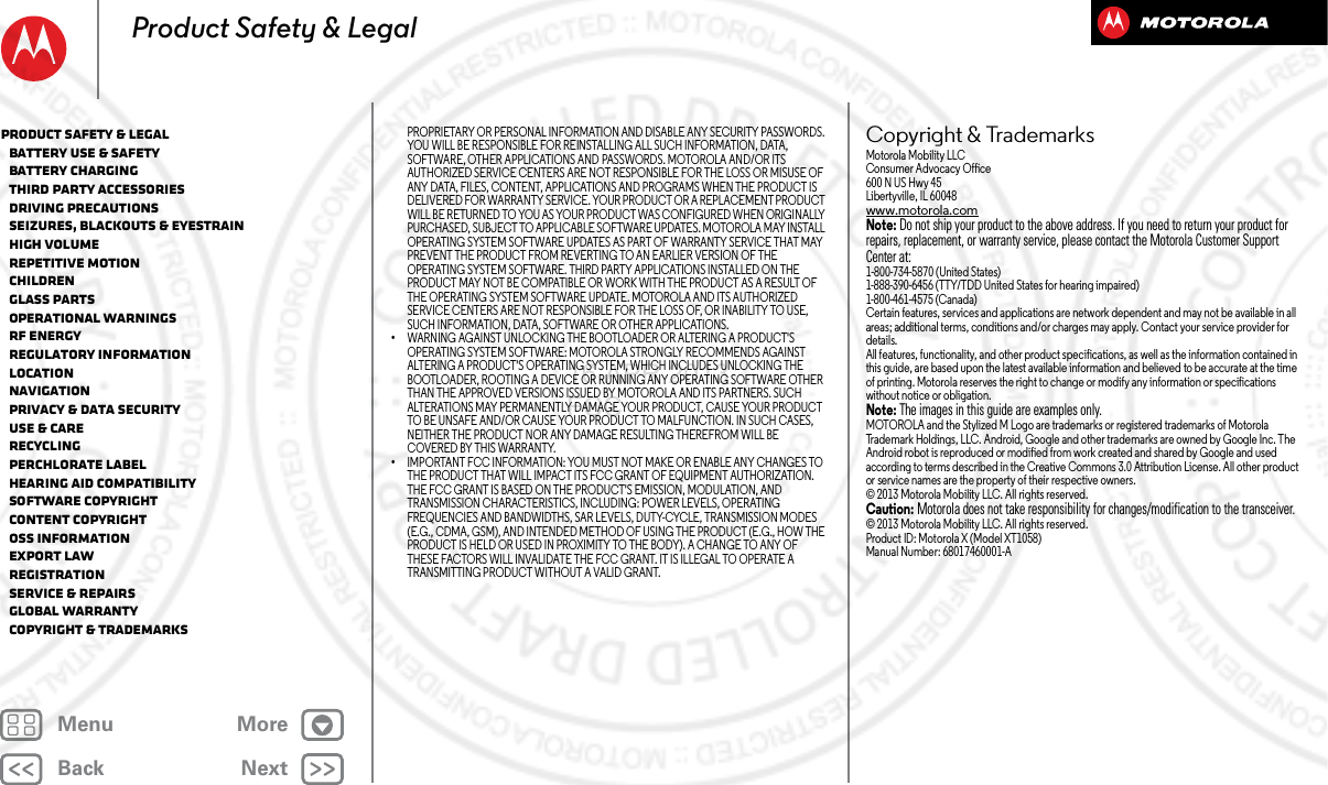 BackNextMenu MoreProduct Safety &amp; LegalPROPRIETARY OR PERSONAL INFORMATION AND DISABLE ANY SECURITY PASSWORDS. YOU WILL BE RESPONSIBLE FOR REINSTALLING ALL SUCH INFORMATION, DATA, SOFTWARE, OTHER APPLICATIONS AND PASSWORDS. MOTOROLA AND/OR ITS AUTHORIZED SERVICE CENTERS ARE NOT RESPONSIBLE FOR THE LOSS OR MISUSE OF ANY DATA, FILES, CONTENT, APPLICATIONS AND PROGRAMS WHEN THE PRODUCT IS DELIVERED FOR WARRANTY SERVICE. YOUR PRODUCT OR A REPLACEMENT PRODUCT WILL BE RETURNED TO YOU AS YOUR PRODUCT WAS CONFIGURED WHEN ORIGINALLY PURCHASED, SUBJECT TO APPLICABLE SOFTWARE UPDATES. MOTOROLA MAY INSTALL OPERATING SYSTEM SOFTWARE UPDATES AS PART OF WARRANTY SERVICE THAT MAY PREVENT THE PRODUCT FROM REVERTING TO AN EARLIER VERSION OF THE OPERATING SYSTEM SOFTWARE. THIRD PARTY APPLICATIONS INSTALLED ON THE PRODUCT MAY NOT BE COMPATIBLE OR WORK WITH THE PRODUCT AS A RESULT OF THE OPERATING SYSTEM SOFTWARE UPDATE. MOTOROLA AND ITS AUTHORIZED SERVICE CENTERS ARE NOT RESPONSIBLE FOR THE LOSS OF, OR INABILITY TO USE, SUCH INFORMATION, DATA, SOFTWARE OR OTHER APPLICATIONS.•WARNING AGAINST UNLOCKING THE BOOTLOADER OR ALTERING A PRODUCT&apos;S OPERATING SYSTEM SOFTWARE: MOTOROLA STRONGLY RECOMMENDS AGAINST ALTERING A PRODUCT&apos;S OPERATING SYSTEM, WHICH INCLUDES UNLOCKING THE BOOTLOADER, ROOTING A DEVICE OR RUNNING ANY OPERATING SOFTWARE OTHER THAN THE APPROVED VERSIONS ISSUED BY MOTOROLA AND ITS PARTNERS. SUCH ALTERATIONS MAY PERMANENTLY DAMAGE YOUR PRODUCT, CAUSE YOUR PRODUCT TO BE UNSAFE AND/OR CAUSE YOUR PRODUCT TO MALFUNCTION. IN SUCH CASES, NEITHER THE PRODUCT NOR ANY DAMAGE RESULTING THEREFROM WILL BE COVERED BY THIS WARRANTY.•IMPORTANT FCC INFORMATION: YOU MUST NOT MAKE OR ENABLE ANY CHANGES TO THE PRODUCT THAT WILL IMPACT ITS FCC GRANT OF EQUIPMENT AUTHORIZATION. THE FCC GRANT IS BASED ON THE PRODUCT&apos;S EMISSION, MODULATION, AND TRANSMISSION CHARACTERISTICS, INCLUDING: POWER LEVELS, OPERATING FREQUENCIES AND BANDWIDTHS, SAR LEVELS, DUTY-CYCLE, TRANSMISSION MODES (E.G., CDMA, GSM), AND INTENDED METHOD OF USING THE PRODUCT (E.G., HOW THE PRODUCT IS HELD OR USED IN PROXIMITY TO THE BODY). A CHANGE TO ANY OF THESE FACTORS WILL INVALIDATE THE FCC GRANT. IT IS ILLEGAL TO OPERATE A TRANSMITTING PRODUCT WITHOUT A VALID GRANT.Copyright &amp; TrademarksCopyri ght &amp; TrademarksMotorola Mobility LLCConsumer Advocacy Office600 N US Hwy 45Libertyville, IL 60048www.motorola.comNote: Do not ship your product to the above address. If you need to return your product for repairs, replacement, or warranty service, please contact the Motorola Customer Support Center at:1-800-734-5870 (United States)1-888-390-6456 (TTY/TDD United States for hearing impaired)1-800-461-4575 (Canada)Certain features, services and applications are network dependent and may not be available in all areas; additional terms, conditions and/or charges may apply. Contact your service provider for details.All features, functionality, and other product specifications, as well as the information contained in this guide, are based upon the latest available information and believed to be accurate at the time of printing. Motorola reserves the right to change or modify any information or specifications without notice or obligation.Note: The images in this guide are examples only.MOTOROLA and the Stylized M Logo are trademarks or registered trademarks of Motorola Trademark Holdings, LLC. Android, Google and other trademarks are owned by Google Inc. The Android robot is reproduced or modified from work created and shared by Google and used according to terms described in the Creative Commons 3.0 Attribution License. All other product or service names are the property of their respective owners.© 2013 Motorola Mobility LLC. All rights reserved.Caution: Motorola does not take responsibility for changes/modification to the transceiver.© 2013 Motorola Mobility LLC. All rights reserved.Product ID: Motorola X (Model XT1058)Manual Number: 68017460001-AProduct Safety &amp; Legal   Battery Use &amp; Safety   Battery Charging   Third Party Accessories   Driving Precautions   Seizures, Blackouts &amp; Eyestrain   High Volume   Repetitive Motion   Children   Glass Parts   Operational Warnings   RF Energy   Regulatory Information   Location   Navigation   Privacy &amp; Data Security   Use &amp; Care   Recycling   Perchlorate Label   Hearing Aid Compatibility   Software Copyright   Content Copyright   OSS Information   Export Law   Registration   Service &amp; Repairs   Global Warranty   Copyright &amp; Trademarks16 APR 2013 FCC