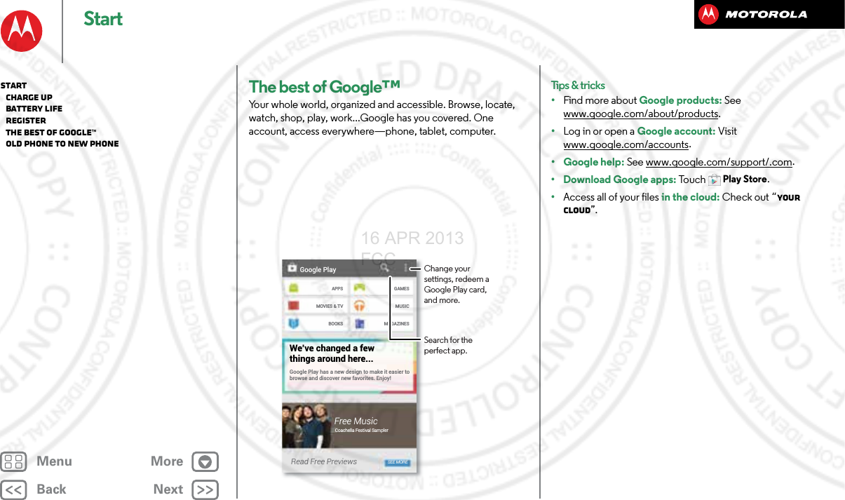 BackNextMenu MoreStartThe best of Google™Your whole world, organized and accessible. Browse, locate, watch, shop, play, work...Google has you covered. One account, access everywhere—phone, tablet, computer.Google PlayAPPSMOVIES &amp; TVBOOKSGAMESMUSICMAGAZINESGoogle Play has a new design to make it easier to browse and discover new favorites. Enjoy!We’ve changed a fewthings around here...Free MusicCoachella Festival SamplerRead Free Previews SEE MOREChange your settings, redeem a Google Play card, and more.Search for the perfect app.Tips &amp; tricks•Find more about Google products: See www.google.com/about/products.•Log in or open a Google account: Visit www.google.com/accounts. • Google help: See www.google.com/support/.com. • Download Google apps: To uchPlay Store.•Access all of your files in the cloud: Check out “Your cloud”.Start   Charge up   Battery life   Register   The best of Google™   Old phone to new phone16 APR 2013 FCC