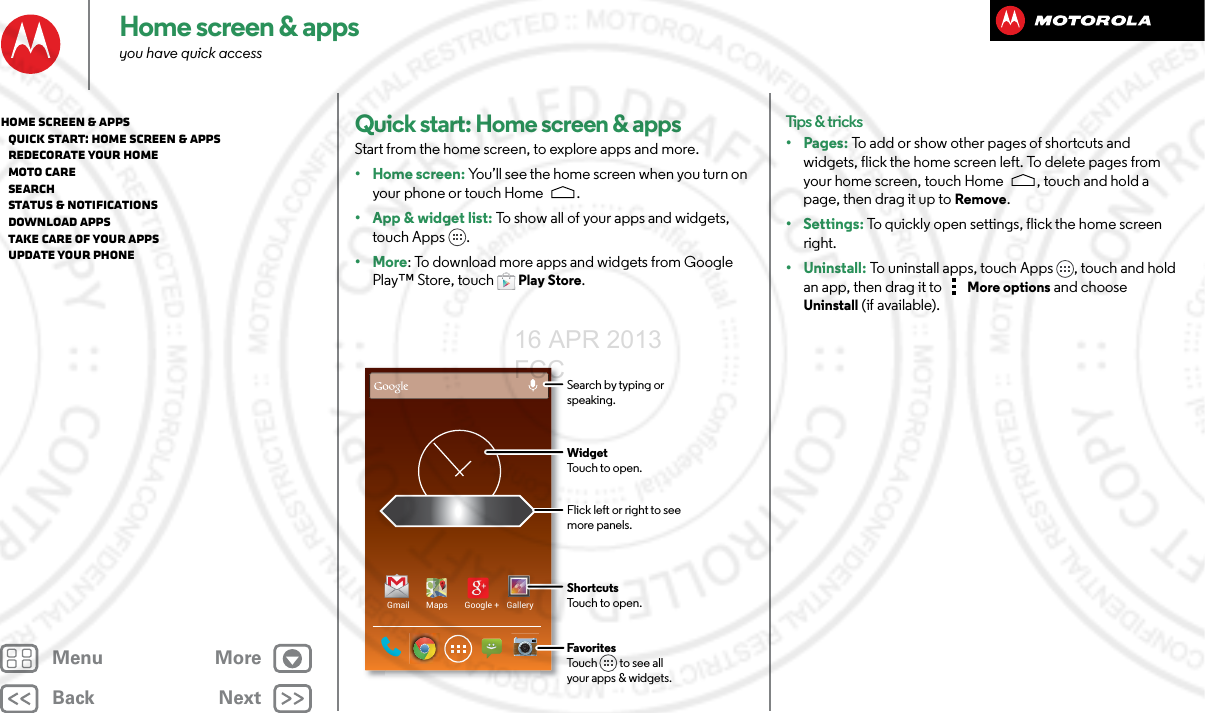 BackNextMenu MoreHome screen &amp; appsyou have quick accessQuick start: Home screen &amp; appsStart from the home screen, to explore apps and more.•Home screen: You’ll see the home screen when you turn on your phone or touch Home .• App &amp; widget list: To show all of your apps and widgets, touch Apps .•More: To download more apps and widgets from Google Play™ Store, touch Play Store.Gmail Maps Google + GalleryFlick left or right to seemore panels.ShortcutsTouch to open.FavoritesTouch         to see allyour apps &amp; widgets.      WidgetTouch to open.Search by typing or speaking.Tips &amp; tricks•Pages: To add or show other pages of shortcuts and widgets, flick the home screen left. To delete pages from your home screen, touch Home , touch and hold a page, then drag it up to Remove.• Settings: To quickly open settings, flick the home screen right. • Uninstall: To uninstall apps, touch Apps , touch and hold an app, then drag it to More options and choose Uninstall (if available).Home screen &amp; apps   Quick start: Home screen &amp; apps   Redecorate your home   MOTO Care   Search   Status &amp; notifications   Download apps   Take Care of your apps   Update your phone16 APR 2013 FCC