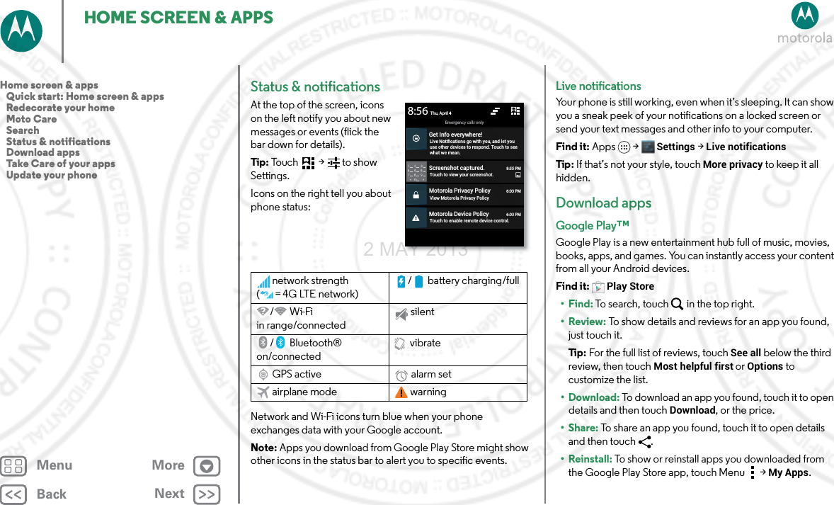 BackNextMenu MoreHOME SCREEN &amp; APPSStatus &amp; notificationsAt the top of the screen, icons on the left notify you about new messages or events (flick the bar down for details).Tip: To uc h  &gt;   t o s h ow  Settings.Icons on the right tell you about phone status:Network and Wi-Fi icons turn blue when your phone exchanges data with your Google account.Note: Apps you download from Google Play Store might show other icons in the status bar to alert you to specific events.network strength (=4G LTE network)/ battery charging/full/Wi-Fi in range/connectedsilent/Bluetooth® on/connectedvibrateGPS active alarm setairplane mode warningScreenshot captured.Touch to view your screenshot.Motorola Privacy PolicyView Motorola Privacy PolicyMotorola Device PolicyTouch to enable remote device control.Emergency calls onlyThu, April 48:55 PM6:03 PM6:03 PMGet Info everywhere!Live Notiﬁcations go with you, and let youuse other devices to respond. Touch to seewhat we mean.8:56Live notificationsYour phone is still working, even when it’s sleeping. It can show you a sneak peek of your notifications on a locked screen or send your text messages and other info to your computer. Find it: Apps &gt; Settings &gt; Live notificationsTip : If that’s not your style, touch More privacy to keep it all hidden.Download appsGoogle Play™Google Play is a new entertainment hub full of music, movies, books, apps, and games. You can instantly access your content from all your Android devices.Find it: Play Store•Find: To search, touch in the top right.•Review: To show details and reviews for an app you found, just touch it.Ti p:   For the full list of reviews, touch See all below the third review, then touch Most helpful first or Options to customize the list.• Download: To download an app you found, touch it to open details and then touch Download, or the price.•Share: To share an app you found, touch it to open details and then touch .• Reinstall: To show or reinstall apps you downloaded from the Google Play Store app, touch Menu  &gt;My Apps.Home screen &amp; apps   Quick start: Home screen &amp; apps   Redecorate your home   Moto Care   Search   Status &amp; notifications   Download apps   Take Care of your apps   Update your phone2 MAY 2013