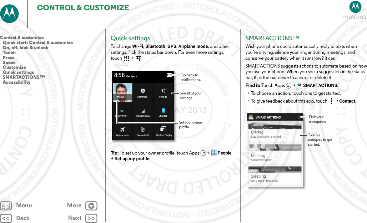 BackNextMenu MoreCONTROL &amp; CUSTOMIZEQuick settingsTo chan g e Wi-Fi, Bluetooth, GPS, Airplane mode, and other settings, flick the status bar down. For even more settings, touch  &gt;  .Tip: To set up your owner profile, touch Apps  &gt;People &gt; Set up my profile.BrightnessMichael SettingsBluetooth OffAirplane mode Wireless DisplayNetwork SignalFreddy’s Wi-Fi ChargedThu, April 48:58Go back to notications.See all of your settings.Set your owner prole.SMARTACTIONS™Wish your phone could automatically reply to texts when you’re driving, silence your ringer during meetings, and conserve your battery when it runs low? It can. SMARTACTIONS suggests actions to automate based on how you use your phone. When you see a suggestion in the status bar, flick the bar down to accept or delete it.Find it: To uch  A p ps  &gt;SMARTACTIONS.•To choose an action, touch one to get started.•To give feedback about this app, touch  &gt;Contact.SMARTACTIONSDrivingStay focused on the roadMeetingAvoid interruptionSleepingGet a good night’s restPick your categories.Touch a category to get started.Control &amp; customize   Quick start: Control &amp; customize   On, off, lock &amp; unlock   Touch   Press   Speak   Customize   Quick settings   SMARTACTIONS™   Accessibility2 MAY 2013