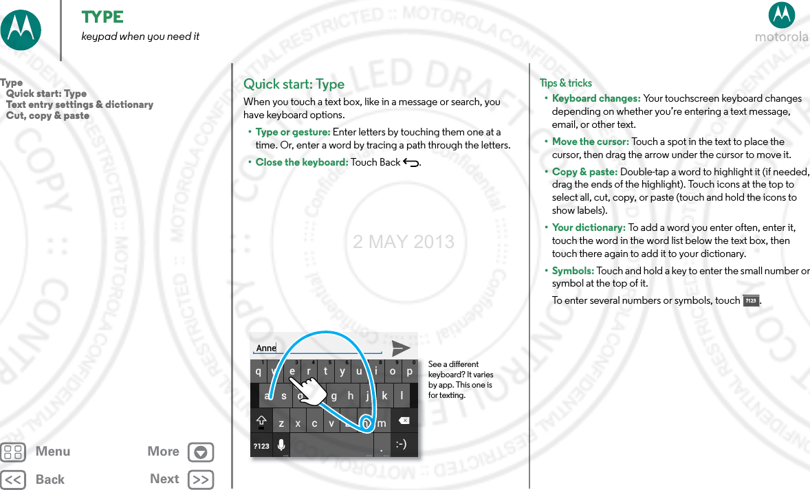 BackNextMenu MoreTYPEkeypad when you need itQuick start: TypeWhen you touch a text box, like in a message or search, you have keyboard options.•Type or gesture: Enter letters by touching them one at a time. Or, enter a word by tracing a path through the letters.•Close the keyboard: Touch Back .asdfgh j k lqwe r t yu i op1234567890zxcvbnm.?123... ... ...:-)See a dierent keyboard? It varies by app. This one is for texting.AnneTips &amp; tri cks• Keyboard changes: Your touchscreen keyboard changes depending on whether you’re entering a text message, email, or other text.• Move the cursor: Touch a spot in the text to place the cursor, then drag the arrow under the cursor to move it.•Copy &amp; paste: Double-tap a word to highlight it (if needed, drag the ends of the highlight). Touch icons at the top to select all, cut, copy, or paste (touch and hold the icons to show labels).• Your dictionary: To add a word you enter often, enter it, touch the word in the word list below the text box, then touch there again to add it to your dictionary.•Symbols: Touch and hold a key to enter the small number or symbol at the top of it.To enter several numbers or symbols, touch .?123?123Type   Quick start: Type   Text entry settings &amp; dictionary   Cut, copy &amp; paste2 MAY 2013