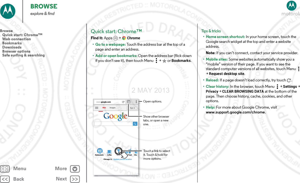 BackNextMenu MoreBROWSEexplore &amp; findQuick start: Chrome™Find it: Apps  &gt;Chrome• Go to a webpage: Touch the address bar at the top of a page and enter an address.• Add or open bookmarks: Open the address bar (flick down if you don’t see it), then touch Menu  &gt;  or Bookmarks.www.google.comWebRestaurants Coffee Bars Fast Food ShoImagesChicago, IL - Update precise locationSign inTouch a link to select it. Touch &amp; hold for more options.Open options.Show other browser tabs, or open a new one.Tips &amp; tri cks• Home screen shortcut: In your home screen, touch the Google search widget at the top and enter a website address.Note: If you can’t connect, contact your service provider.• Mobile sites: Some websites automatically show you a “mobile” version of their page. If you want to see the standard computer versions of all websites, touch Menu  &gt;Request desktop site.•Reload: If a page doesn’t load correctly, try touch .•Clear history: In the browser, touch Menu  &gt;Settings &gt; Privacy &gt; CLEAR BROWSING DATA at the bottom of the page. Then choose history, cache, cookies, and other options.•Help: For more about Google Chrome, visit www.support.google.com/chrome.Browse   Quick start: Chrome™   Web connection   Bookmarks   Downloads   Browser options   Safe surfing &amp; searching2 MAY 2013