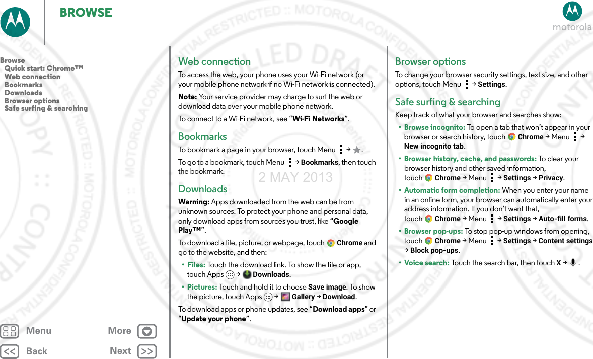 BackNextMenu MoreBROWSEWeb connectionTo access the web, your phone uses your Wi-Fi network (or your mobile phone network if no Wi-Fi network is connected).Note: Your service provider may charge to surf the web or download data over your mobile phone network.To connect to a Wi-Fi network, see “Wi-Fi Networks”.BookmarksTo bookmark a page in your browser, touch Menu  &gt;  .To go to a bookmark, touch Menu  &gt; Bookmarks, then touch the bookmark.DownloadsWarning: Apps downloaded from the web can be from unknown sources. To protect your phone and personal data, only download apps from sources you trust, like “Google Play™”.To download a file, picture, or webpage, touchChrome and go to the website, and then:•Files: Touch the download link. To show the file or app, touch Apps  &gt; Downloads.•Pictures: Touch and hold it to choose Save image. To show the picture, touch Apps &gt;Gallery &gt;Download.To download apps or phone updates, see “Download apps” or “Update your phone”.Browser optionsTo change your browser security settings, text size, and other options, touch Menu  &gt; Settings.Safe surfing &amp; searchingKeep track of what your browser and searches show:• Browse incognito: To open a tab that won’t appear in your browser or search history, touchChrome &gt;Menu  &gt; New incognito tab.• Browser history, cache, and passwords: To clear yo u r  browser history and other saved information, touchChrome &gt;Menu  &gt; Settings &gt; Privacy.• Automatic form completion: When you enter your name in an online form, your browser can automatically enter your address information. If you don’t want that, touchChrome &gt;Menu  &gt; Settings &gt; Auto-fill forms.• Browser pop-ups: To stop pop-up windows from opening, touch Chrome &gt;Menu  &gt; Settings &gt; Content settings &gt; Block pop-ups.•Voice search: Touch the search bar, then touch X &gt;  .Browse   Quick start: Chrome™   Web connection   Bookmarks   Downloads   Browser options   Safe surfing &amp; searching2 MAY 2013