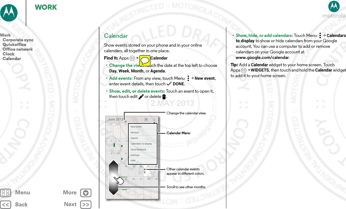 BackNextMenu MoreWORKCalendarShow events stored on your phone and in your online calendars, all together in one place.Find it: Apps  &gt;Calendar• Change the view: Touch the date at the top left to choose Day, Week, Month, or Agenda.•Add events: From any view, touch Menu &gt;New event, enter event details, then touch DONE.• Show, edit, or delete events: Touch an event to open it, then touch edit  or delete .25 126 27 28 29 3016 2217 18 19 20 2123 2924 25 26 27 2830 61234591510 11 12 13 142834567SUN FRITHUWEDTUEMON SATJune 2013 301111728293015555551213148888884567FRFRFRIIITHTHTHUUUWEWEWEDDDESASASATTTTTTNew eventSend feedbackCalendars to displaySearchRefreshSettingsHelpCalendar MenuChange the calendar view.Other calendar events appear in dierent colors.Scroll to see other months.• Show, hide, or add calendars: Touch Menu &gt;Calendars to display to show or hide calendars from your Google account. You can use a computer to add or remove calendars on your Google account at www.google.com/calendar.Tip : Add a Calendar widget to your home screen. Touch Apps &gt; WIDGETS, then touch and hold the Calendar widget to add it to your home screen.Work   Corporate sync   Quickoffice   Office network   Clock   Calendar2 MAY 2013