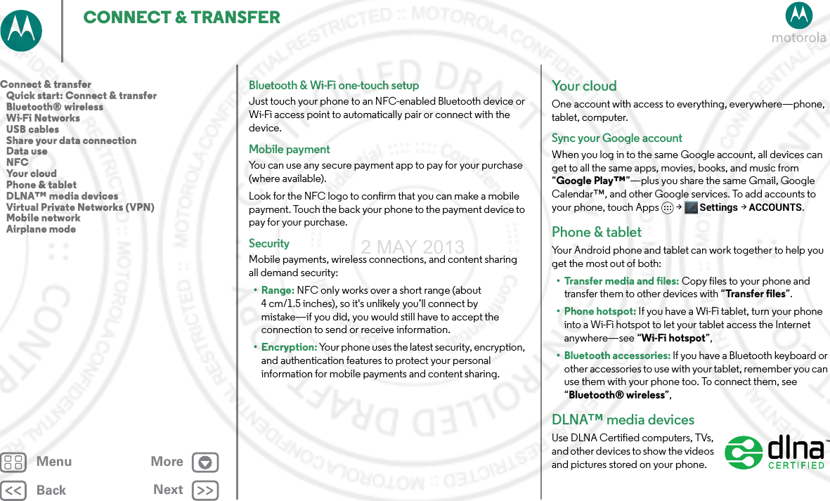 BackNextMenu MoreCONNECT &amp; TRANSFERBluetooth &amp; Wi-Fi one-touch setupJust touch your phone to an NFC-enabled Bluetooth device or Wi-Fi access point to automatically pair or connect with the device.Mobile paymentYou can use any secure payment app to pay for your purchase (where available).Look for the NFC logo to confirm that you can make a mobile payment. Touch the back your phone to the payment device to pay for your purchase.SecurityMobile payments, wireless connections, and content sharing all demand security:•Range: NFC only works over a short range (about 4 cm/1.5 inches), so it&apos;s unlikely you’ll connect by mistake—if you did, you would still have to accept the connection to send or receive information.• Encryption: Your phone uses the latest security, encryption, and authentication features to protect your personal information for mobile payments and content sharing.Yo u r  c l o u dOne account with access to everything, everywhere—phone, tablet, computer.Sync your Google accountWhen you log in to the same Google account, all devices can get to all the same apps, movies, books, and music from “Google Play™”—plus you share the same Gmail, Google Calendar™, and other Google services. To add accounts to your phone, touch Apps &gt; Settings &gt;ACCOUNTS.Phone &amp; tabletYour Android phone and tablet can work together to help you get the most out of both:• Transfer media and files: Copy files to your phone and transfer them to other devices with “Transfer  files”.• Phone hotspot: If you have a Wi-Fi tablet, turn your phone into a Wi-Fi hotspot to let your tablet access the Internet anywhere—see “Wi-Fi hotspot”,• Bluetooth accessories: If you have a Bluetooth keyboard or other accessories to use with your tablet, remember you can use them with your phone too. To connect them, see “Bluetooth® wireless”,DLNA™ media devicesUse DLNA Certified computers, TVs, and other devices to show the videos and pictures stored on your phone.  Connect &amp; transfer   Quick start: Connect &amp; transfer   Bluetooth® wireless   Wi-Fi Networks   USB cables   Share your data connection   Data use   NFC   Your cloud   Phone &amp; tablet   DLNA™ media devices   Virtual Private Networks (VPN)   Mobile network   Airplane mode2 MAY 2013