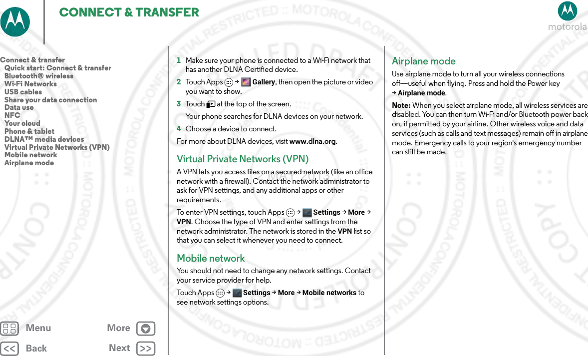 BackNextMenu MoreCONNECT &amp; TRANSFER1Make sure your phone is connected to a Wi-Fi network that has another DLNA Certified device.2To u ch A p ps &gt;Gallery, then open the picture or video you want to show.3Touch   at the top of the screen.Your phone searches for DLNA devices on your network.4Choose a device to connect.For more about DLNA devices, visit www.dlna.org.Virtual Private Networks (VPN)A VPN lets you access files on a secured network (like an office network with a firewall). Contact the network administrator to ask for VPN settings, and any additional apps or other requirements.To enter VPN settings, touch Apps &gt; Settings &gt;More &gt; VPN. Choose the type of VPN and enter settings from the network administrator. The network is stored in the VPN list so that you can select it whenever you need to connect.Mobile networkYou should not need to change any network settings. Contact your service provider for help.Touch Apps &gt; Settings &gt;More &gt;Mobile networks to see network settings options.Airplane modeUse airplane mode to turn all your wireless connections off—useful when flying. Press and hold the Power key &gt;Airplane mode.Note: When you select airplane mode, all wireless services are disabled. You can then turn Wi-Fi and/or Bluetooth power back on, if permitted by your airline. Other wireless voice and data services (such as calls and text messages) remain off in airplane mode. Emergency calls to your region&apos;s emergency number can still be made.Connect &amp; transfer   Quick start: Connect &amp; transfer   Bluetooth® wireless   Wi-Fi Networks   USB cables   Share your data connection   Data use   NFC   Your cloud   Phone &amp; tablet   DLNA™ media devices   Virtual Private Networks (VPN)   Mobile network   Airplane mode2 MAY 2013