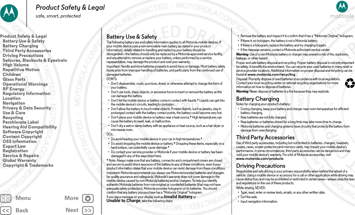 BackNextMenu MoreProduct Safety &amp; Legalsafe, smart, protectedBattery Use &amp; SafetyBat tery  Use &amp; S afet yThe following battery use and safety information applies to all Motorola mobile devices. If your mobile device uses a non-removable main battery (as stated in your product information), details related to handling and replacing your battery should be disregarded—the battery should only be replaced by a Motorola-approved service facility, and any attempt to remove or replace your battery, unless performed by a service representative, may damage the product and void your warranty.Important: Handle and store batteries properly to avoid injury or damage. Most battery safety issues arise from improper handling of batteries, and particularly from the continued use of damaged batteries.DON’Ts•Don’t disassemble, crush, puncture, shred, or otherwise attempt to change the form of your battery.•Don’t use tools, sharp objects, or excessive force to insert or remove the battery as this can damage the battery.•Don’t let the mobile device or battery come in contact with liquids.* Liquids can get into the mobile device’s circuits, leading to corrosion.•Don’t allow the battery to touch metal objects. If metal objects, such as jewelry, stay in prolonged contact with the battery contact points, the battery could become very hot.•Don’t place your mobile device or battery near a heat source.* High temperatures can cause the battery to swell, leak, or malfunction.•Don’t dry a wet or damp battery with an appliance or heat source, such as a hair dryer or microwave oven.DOs•Do avoid leaving your mobile device in your car in high temperatures.*•Do avoid dropping the mobile device or battery.* Dropping these items, especially on a hard surface, can potentially cause damage.*•Do contact your service provider or Motorola if your mobile device or battery has been damaged in any of the ways listed here.* Note: Always make sure that any battery, connector and compartment covers are closed and secure to avoid direct exposure of the battery to any of these conditions, even if your product information states that your mobile device can resist damage from these conditions.Important: Motorola recommends you always use Motorola-branded batteries and chargers for quality assurance and safeguards. Motorola’s warranty does not cover damage to the mobile device caused by non-Motorola batteries and/or chargers. To help you identify authentic Motorola batteries from non-original or counterfeit batteries (that may not have adequate safety protection), Motorola provides holograms on its batteries. You should confirm that any battery you purchase has a “Motorola Original” hologram.If you see a message on your display such as Invalid Battery or Unable to Charge, take the following steps:•Remove the battery and inspect it to confirm that it has a “Motorola Original” hologram;•If there is no hologram, the battery is not a Motorola battery;•If there is a hologram, replace the battery and try charging it again;•If the message remains, contact a Motorola authorized service center.Warning : Use of a non-Motorola battery or charger may present a risk of fire, explosion, leakage, or other hazard.Proper and safe battery disposal and recycling: Proper battery disposal is not only important for safety, it benefits the environment. You can recycle your used batteries in many retail or service provider locations. Additional information on proper disposal and recycling can be found at www.motorola.com/recyclingDisposal: Promptly dispose of used batteries in accordance with local regulations. Contact your local recycling center or national recycling organizations for more information on how to dispose of batteries.Warning : Never dispose of batteries in a fire because they may explode.Battery ChargingBattery ChargingNotes for charging your product’s battery:•During charging, keep your battery and charger near room temperature for efficient battery charging.•New batteries are not fully charged.•New batteries or batteries stored for a long time may take more time to charge.•Motorola batteries and charging systems have circuitry that protects the battery from damage from overcharging.Third Party AccessoriesThird Party AccessoriesUse of third party accessories, including but not limited to batteries, chargers, headsets, covers, cases, screen protectors and memory cards, may impact your mobile device’s performance. In some circumstances, third party accessories can be dangerous and may void your mobile device’s warranty. For a list of Motorola accessories, visit www.motorola.com/productsDriving PrecautionsDriving Precauti onsResponsible and safe driving is your primary responsibility when behind the wheel of a vehicle. Using a mobile device or accessory for a call or other application while driving may cause distraction, and may be prohibited or restricted in certain areas—always obey the laws and regulations on the use of these products.While driving, NEVER:•Type, read, enter or review texts, emails, or any other written data.•Surf the web.•Input navigation information.032375oProduct Safety &amp; Legal   Battery Use &amp; Safety   Battery Charging   Third Party Accessories   Driving Precautions   Seizures, Blackouts &amp; Eyestrain   High Volume   Repetitive Motion   Children   Glass Parts   Operational Warnings   RF Energy   Regulatory Information   Location   Navigation   Privacy &amp; Data Security   Use &amp; Care   Recycling   Perchlorate Label   Hearing Aid Compatibility   Software Copyright   Content Copyright   OSS Information   Export Law   Registration   Service &amp; Repairs   Global Warranty   Copyright &amp; Trademarks2 MAY 2013