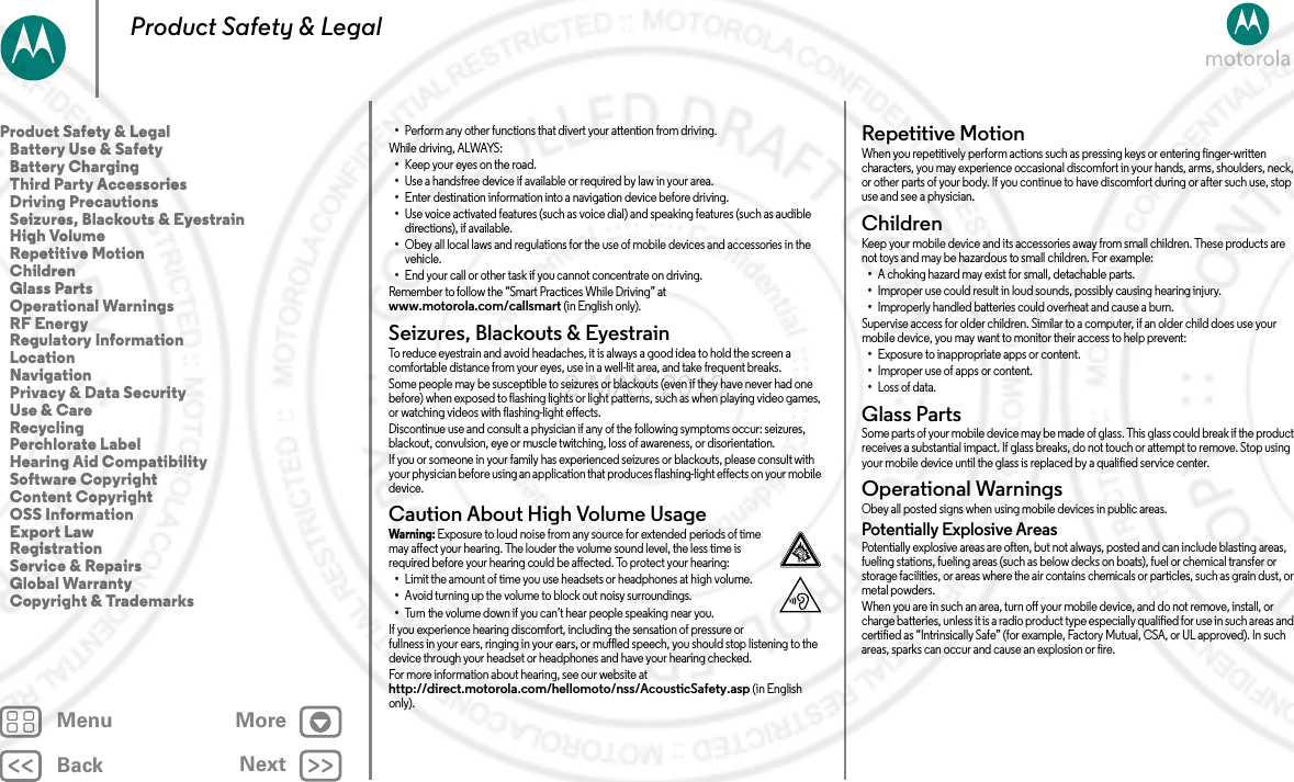 BackNextMenu MoreProduct Safety &amp; Legal•Perform any other functions that divert your attention from driving.While driving, ALWAYS:•Keep your eyes on the road.•Use a handsfree device if available or required by law in your area.•Enter destination information into a navigation device before driving.•Use voice activated features (such as voice dial) and speaking features (such as audible directions), if available.•Obey all local laws and regulations for the use of mobile devices and accessories in the vehicle.•End your call or other task if you cannot concentrate on driving.Remember to follow the “Smart Practices While Driving” at www.motorola.com/callsmart (in English only).Seizures, Blackouts &amp; EyestrainSei zures,  Black outs &amp;  Eyestra inTo reduce eyestrain and avoid headaches, it is always a good idea to hold the screen a comfortable distance from your eyes, use in a well-lit area, and take frequent breaks.Some people may be susceptible to seizures or blackouts (even if they have never had one before) when exposed to flashing lights or light patterns, such as when playing video games, or watching videos with flashing-light effects.Discontinue use and consult a physician if any of the following symptoms occur: seizures, blackout, convulsion, eye or muscle twitching, loss of awareness, or disorientation.If you or someone in your family has experienced seizures or blackouts, please consult with your physician before using an application that produces flashing-light effects on your mobile device.Caution About High Volume UsageHigh VolumeWarni ng: Exposure to loud noise from any source for extended periods of time may affect your hearing. The louder the volume sound level, the less time is required before your hearing could be affected. To protect your hearing:•Limit the amount of time you use headsets or headphones at high volume.•Avoid turning up the volume to block out noisy surroundings.•Turn the volume down if you can’t hear people speaking near you.If you experience hearing discomfort, including the sensation of pressure or fullness in your ears, ringing in your ears, or muffled speech, you should stop listening to the device through your headset or headphones and have your hearing checked.For more information about hearing, see our website at http://direct.motorola.com/hellomoto/nss/AcousticSafety.asp (in English only).Repetitive MotionRepe titi ve Mot ionWhen you repetitively perform actions such as pressing keys or entering finger-written characters, you may experience occasional discomfort in your hands, arms, shoulders, neck, or other parts of your body. If you continue to have discomfort during or after such use, stop use and see a physician.ChildrenChildr enKeep your mobile device and its accessories away from small children. These products are not toys and may be hazardous to small children. For example:•A choking hazard may exist for small, detachable parts.•Improper use could result in loud sounds, possibly causing hearing injury.•Improperly handled batteries could overheat and cause a burn.Supervise access for older children. Similar to a computer, if an older child does use your mobile device, you may want to monitor their access to help prevent:•Exposure to inappropriate apps or content.•Improper use of apps or content.•Loss of data.Glass PartsGlass PartsSome parts of your mobile device may be made of glass. This glass could break if the product receives a substantial impact. If glass breaks, do not touch or attempt to remove. Stop using your mobile device until the glass is replaced by a qualified service center.Operational WarningsOpe rat ion al Wa rn ing sObey all posted signs when using mobile devices in public areas.Potentially Explosive AreasPotentially explosive areas are often, but not always, posted and can include blasting areas, fueling stations, fueling areas (such as below decks on boats), fuel or chemical transfer or storage facilities, or areas where the air contains chemicals or particles, such as grain dust, or metal powders.When you are in such an area, turn off your mobile device, and do not remove, install, or charge batteries, unless it is a radio product type especially qualified for use in such areas and certified as “Intrinsically Safe” (for example, Factory Mutual, CSA, or UL approved). In such areas, sparks can occur and cause an explosion or fire.Product Safety &amp; Legal   Battery Use &amp; Safety   Battery Charging   Third Party Accessories   Driving Precautions   Seizures, Blackouts &amp; Eyestrain   High Volume   Repetitive Motion   Children   Glass Parts   Operational Warnings   RF Energy   Regulatory Information   Location   Navigation   Privacy &amp; Data Security   Use &amp; Care   Recycling   Perchlorate Label   Hearing Aid Compatibility   Software Copyright   Content Copyright   OSS Information   Export Law   Registration   Service &amp; Repairs   Global Warranty   Copyright &amp; Trademarks2 MAY 2013