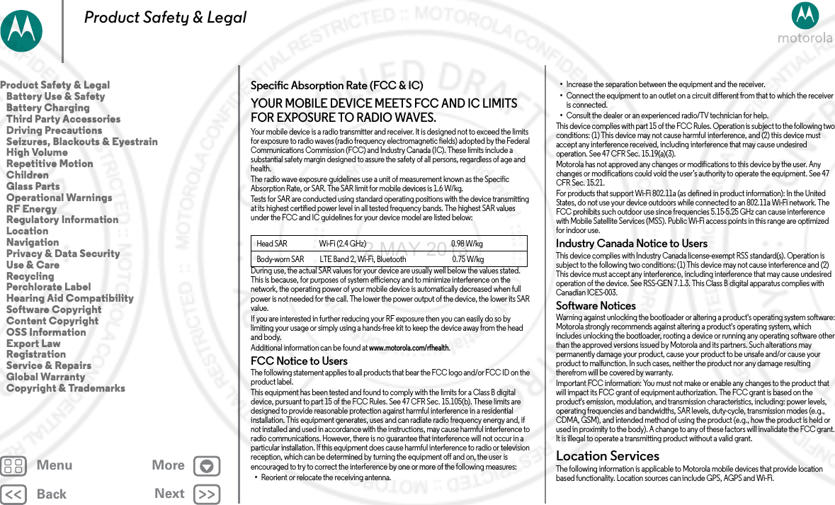 BackNextMenu MoreProduct Safety &amp; LegalSpecific Absorption Rate (FCC &amp; IC)SAR (F CC &amp; IC)YOUR MOBILE DEVICE MEETS FCC AND IC LIMITS FOR EXPOSURE TO RADIO WAVES.Your mobile device is a radio transmitter and receiver. It is designed not to exceed the limits for exposure to radio waves (radio frequency electromagnetic fields) adopted by the Federal Communications Commission (FCC) and Industry Canada (IC). These limits include a substantial safety margin designed to assure the safety of all persons, regardless of age and health.The radio wave exposure guidelines use a unit of measurement known as the Specific Absorption Rate, or SAR. The SAR limit for mobile devices is 1.6 W/kg.Tests for SAR are conducted using standard operating positions with the device transmitting at its highest certified power level in all tested frequency bands. The highest SAR values under the FCC and IC guidelines for your device model are listed below:During use, the actual SAR values for your device are usually well below the values stated. This is because, for purposes of system efficiency and to minimize interference on the network, the operating power of your mobile device is automatically decreased when full power is not needed for the call. The lower the power output of the device, the lower its SAR value.If you are interested in further reducing your RF exposure then you can easily do so by limiting your usage or simply using a hands-free kit to keep the device away from the head and body.Additional information can be found at www.motorola.com/rfhealth.FCC Notice to UsersFCC NoticeThe following statement applies to all products that bear the FCC logo and/or FCC ID on the product label.This equipment has been tested and found to comply with the limits for a Class B digital device, pursuant to part 15 of the FCC Rules. See 47 CFR Sec. 15.105(b). These limits are designed to provide reasonable protection against harmful interference in a residential installation. This equipment generates, uses and can radiate radio frequency energy and, if not installed and used in accordance with the instructions, may cause harmful interference to radio communications. However, there is no guarantee that interference will not occur in a particular installation. If this equipment does cause harmful interference to radio or television reception, which can be determined by turning the equipment off and on, the user is encouraged to try to correct the interference by one or more of the following measures:•Reorient or relocate the receiving antenna.Head SAR                      Wi-Fi (2.4 GHz)                                                           0.98 W/kgBody-worn SAR           LTE Band 2, Wi-Fi, Bluetooth                                0.75 W/kg•Increase the separation between the equipment and the receiver.•Connect the equipment to an outlet on a circuit different from that to which the receiver is connected.•Consult the dealer or an experienced radio/TV technician for help.This device complies with part 15 of the FCC Rules. Operation is subject to the following two conditions: (1) This device may not cause harmful interference, and (2) this device must accept any interference received, including interference that may cause undesired operation. See 47 CFR Sec. 15.19(a)(3).Motorola has not approved any changes or modifications to this device by the user. Any changes or modifications could void the user’s authority to operate the equipment. See 47 CFR Sec. 15.21.For products that support Wi-Fi 802.11a (as defined in product information): In the United States, do not use your device outdoors while connected to an 802.11a Wi-Fi network. The FCC prohibits such outdoor use since frequencies 5.15-5.25 GHz can cause interference with Mobile Satellite Services (MSS). Public Wi-Fi access points in this range are optimized for indoor use.Industry Canada Notice to UsersIndus try Cana da Noti ceThis device complies with Industry Canada license-exempt RSS standard(s). Operation is subject to the following two conditions: (1) This device may not cause interference and (2) This device must accept any interference, including interference that may cause undesired operation of the device. See RSS-GEN 7.1.3. This Class B digital apparatus complies with Canadian ICES-003.Software NoticesSoftwa re Notic esWarning against unlocking the bootloader or altering a product&apos;s operating system software: Motorola strongly recommends against altering a product&apos;s operating system, which includes unlocking the bootloader, rooting a device or running any operating software other than the approved versions issued by Motorola and its partners. Such alterations may permanently damage your product, cause your product to be unsafe and/or cause your product to malfunction. In such cases, neither the product nor any damage resulting therefrom will be covered by warranty.Important FCC information: You must not make or enable any changes to the product that will impact its FCC grant of equipment authorization. The FCC grant is based on the product&apos;s emission, modulation, and transmission characteristics, including: power levels, operating frequencies and bandwidths, SAR levels, duty-cycle, transmission modes (e.g., CDMA, GSM), and intended method of using the product (e.g., how the product is held or used in proximity to the body). A change to any of these factors will invalidate the FCC grant. It is illegal to operate a transmitting product without a valid grant.Location ServicesLocationThe following information is applicable to Motorola mobile devices that provide location based functionality. Location sources can include GPS, AGPS and Wi-Fi.Product Safety &amp; Legal   Battery Use &amp; Safety   Battery Charging   Third Party Accessories   Driving Precautions   Seizures, Blackouts &amp; Eyestrain   High Volume   Repetitive Motion   Children   Glass Parts   Operational Warnings   RF Energy   Regulatory Information   Location   Navigation   Privacy &amp; Data Security   Use &amp; Care   Recycling   Perchlorate Label   Hearing Aid Compatibility   Software Copyright   Content Copyright   OSS Information   Export Law   Registration   Service &amp; Repairs   Global Warranty   Copyright &amp; Trademarks2 MAY 2013