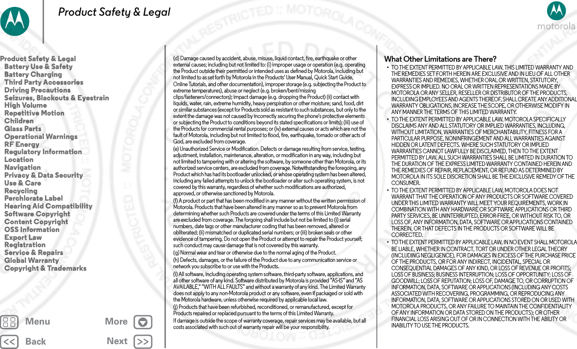 BackNextMenu MoreProduct Safety &amp; Legal(d) Damage caused by accident, abuse, misuse, liquid contact, fire, earthquake or other external causes; including but not limited to: (i) improper usage or operation (e.g. operating the Product outside their permitted or intended uses as defined by Motorola, including but not limited to as set forth by Motorola in the Products&apos; User Manual, Quick Start Guide, Online Tutorials, and other documentation), improper storage (e.g. subjecting the Product to extreme temperatures), abuse or neglect (e.g. broken/bent/missing clips/fasteners/connectors); impact damage (e.g. dropping the Product) (ii) contact with liquids, water, rain, extreme humidity, heavy perspiration or other moisture; sand, food, dirt or similar substances (except for Products sold as resistant to such substances, but only to the extent the damage was not caused by incorrectly securing the phone&apos;s protective elements or subjecting the Product to conditions beyond its stated specifications or limits); (iii) use of the Products for commercial rental purposes; or (iv) external causes or acts which are not the fault of Motorola, including but not limited to flood, fire, earthquake, tornado or other acts of God, are excluded from coverage.(e) Unauthorized Service or Modification. Defects or damage resulting from service, testing, adjustment, installation, maintenance, alteration, or modification in any way, including but not limited to tampering with or altering the software, by someone other than Motorola, or its authorized service centers, are excluded from coverage. Notwithstanding the foregoing, any Product which has had its bootloader unlocked, or whose operating system has been altered, including any failed attempts to unlock the bootloader or alter such operating system, is not covered by this warranty, regardless of whether such modifications are authorized, approved, or otherwise sanctioned by Motorola.(f) A product or part that has been modified in any manner without the written permission of Motorola. Products that have been altered in any manner so as to prevent Motorola from determining whether such Products are covered under the terms of this Limited Warranty are excluded from coverage. The forgoing shall include but not be limited to (i) serial numbers, date tags or other manufacturer coding that has been removed, altered or obliterated; (ii) mismatched or duplicated serial numbers; or (iii) broken seals or other evidence of tampering. Do not open the Product or attempt to repair the Product yourself; such conduct may cause damage that is not covered by this warranty.(g) Normal wear and tear or otherwise due to the normal aging of the Product.(h) Defects, damages, or the failure of the Product due to any communication service or network you subscribe to or use with the Products.(i) All software, including operating system software, third-party software, applications, and all other software of any kind. Software distributed by Motorola is provided ”AS-IS” and ”AS AVAILABLE,” ”WITH ALL FAULTS” and without a warranty of any kind. The Limited Warranty does not apply to any non-Motorola product or any software, even if packaged or sold with the Motorola hardware, unless otherwise required by applicable local law.(j) Products that have been refurbished, reconditioned, or remanufactured, except for Products repaired or replaced pursuant to the terms of this Limited Warranty.If damage is outside the scope of warranty coverage, repair services may be available, but all costs associated with such out of warranty repair will be your responsibility.What Other Limitations are There?•TO THE EXTENT PERMITTED BY APPLICABLE LAW, THIS LIMITED WARRANTY AND THE REMEDIES SET FORTH HEREIN ARE EXCLUSIVE AND IN LIEU OF ALL OTHER WARRANTIES AND REMEDIES, WHETHER ORAL OR WRITTEN, STATUTORY, EXPRESS OR IMPLIED. NO ORAL OR WRITTEN REPRESENTATIONS MADE BY MOTOROLA OR ANY SELLER, RESELLER OR DISTRIBUTOR OF THE PRODUCTS, INCLUDING EMPLOYEES AND AGENTS THEREOF, SHALL CREATE ANY ADDITIONAL WARRANTY OBLIGATIONS, INCREASE THE SCOPE, OR OTHERWISE MODIFY IN ANY MANNER THE TERMS OF THIS LIMITED WARRANTY.•TO THE EXTENT PERMITTED BY APPLICABLE LAW, MOTOROLA SPECIFICALLY DISCLAIMS ANY AND ALL STATUTORY OR IMPLIED WARRANTIES, INCLUDING, WITHOUT LIMITATION, WARRANTIES OF MERCHANTABILITY, FITNESS FOR A PARTICULAR PURPOSE, NONINFRINGEMENT AND ALL WARRANTIES AGAINST HIDDEN OR LATENT DEFECTS. WHERE SUCH STATUTORY OR IMPLIED WARRANTIES CANNOT LAWFULLY BE DISCLAIMED, THEN TO THE EXTENT PERMITTED BY LAW, ALL SUCH WARRANTIES SHALL BE LIMITED IN DURATION TO THE DURATION OF THE EXPRESS LIMITED WARRANTY CONTAINED HEREIN AND THE REMEDIES OF REPAIR, REPLACEMENT, OR REFUND AS DETERMINED BY MOTOROLA IN ITS SOLE DISCRETION SHALL BE THE EXCLUSIVE REMEDY OF THE CONSUMER.•TO THE EXTENT PERMITTED BY APPLICABLE LAW, MOTOROLA DOES NOT WARRANT THAT THE OPERATION OF ANY PRODUCTS OR SOFTWARE COVERED UNDER THIS LIMITED WARRANTY WILL MEET YOUR REQUIREMENTS, WORK IN COMBINATION WITH ANY HARDWARE OR SOFTWARE APPLICATIONS OR THIRD PARTY SERVICES, BE UNINTERRUPTED, ERROR-FREE, OR WITHOUT RISK TO, OR LOSS OF, ANY INFORMATION, DATA, SOFTWARE OR APPLICATIONS CONTAINED THEREIN, OR THAT DEFECTS IN THE PRODUCTS OR SOFTWARE WILL BE CORRECTED.•TO THE EXTENT PERMITTED BY APPLICABLE LAW, IN NO EVENT SHALL MOTOROLA BE LIABLE, WHETHER IN CONTRACT, TORT OR UNDER OTHER LEGAL THEORY (INCLUDING NEGLIGENCE), FOR DAMAGES IN EXCESS OF THE PURCHASE PRICE OF THE PRODUCTS, OR FOR ANY INDIRECT, INCIDENTAL, SPECIAL OR CONSEQUENTIAL DAMAGES OF ANY KIND, OR LOSS OF REVENUE OR PROFITS; LOSS OF BUSINESS; BUSINESS INTERRUPTION; LOSS OF OPPORTUNITY; LOSS OF GOODWILL; LOSS OF REPUTATION; LOSS OF, DAMAGE TO, OR CORRUPTION OF INFORMATION, DATA, SOFTWARE OR APPLICATIONS (INCLUDING ANY COSTS ASSOCIATED WITH RECOVERING, PROGRAMMING, OR REPRODUCING ANY INFORMATION, DATA, SOFTWARE OR APPLICATIONS STORED ON OR USED WITH MOTOROLA PRODUCTS, OR ANY FAILURE TO MAINTAIN THE CONFIDENTIALITY OF ANY INFORMATION OR DATA STORED ON THE PRODUCTS); OR OTHER FINANCIAL LOSS ARISING OUT OF OR IN CONNECTION WITH THE ABILITY OR INABILITY TO USE THE PRODUCTS.Product Safety &amp; Legal   Battery Use &amp; Safety   Battery Charging   Third Party Accessories   Driving Precautions   Seizures, Blackouts &amp; Eyestrain   High Volume   Repetitive Motion   Children   Glass Parts   Operational Warnings   RF Energy   Regulatory Information   Location   Navigation   Privacy &amp; Data Security   Use &amp; Care   Recycling   Perchlorate Label   Hearing Aid Compatibility   Software Copyright   Content Copyright   OSS Information   Export Law   Registration   Service &amp; Repairs   Global Warranty   Copyright &amp; Trademarks2 MAY 2013