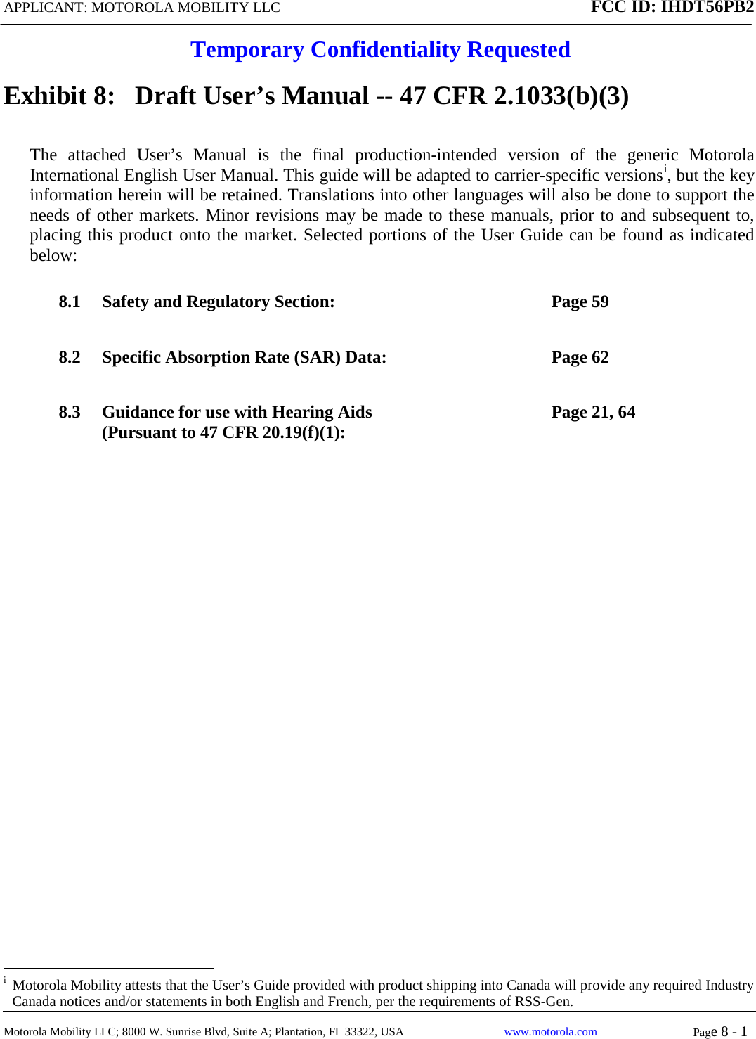 APPLICANT: MOTOROLA MOBILITY LLC FCC ID: IHDT56PB2  Temporary Confidentiality Requested  Motorola Mobility LLC; 8000 W. Sunrise Blvd, Suite A; Plantation, FL 33322, USA www.motorola.com Page 8 - 1  Exhibit 8:   Draft User’s Manual -- 47 CFR 2.1033(b)(3) The attached User’s Manual is the  final  production-intended  version  of the generic Motorola International English User Manual. This guide will be adapted to carrier-specific versionsi, but the key information herein will be retained. Translations into other languages will also be done to support the needs of other markets. Minor revisions may be made to these manuals, prior to and subsequent to, placing this product onto the market. Selected portions of the User Guide can be found as indicated below: 8.1 Safety and Regulatory Section:  Page 59 8.2 Specific Absorption Rate (SAR) Data:  Page 62 8.3 Guidance for use with Hearing Aids (Pursuant to 47 CFR 20.19(f)(1):  Page 21, 64                                                   i  Motorola Mobility attests that the User’s Guide provided with product shipping into Canada will provide any required Industry Canada notices and/or statements in both English and French, per the requirements of RSS-Gen. 