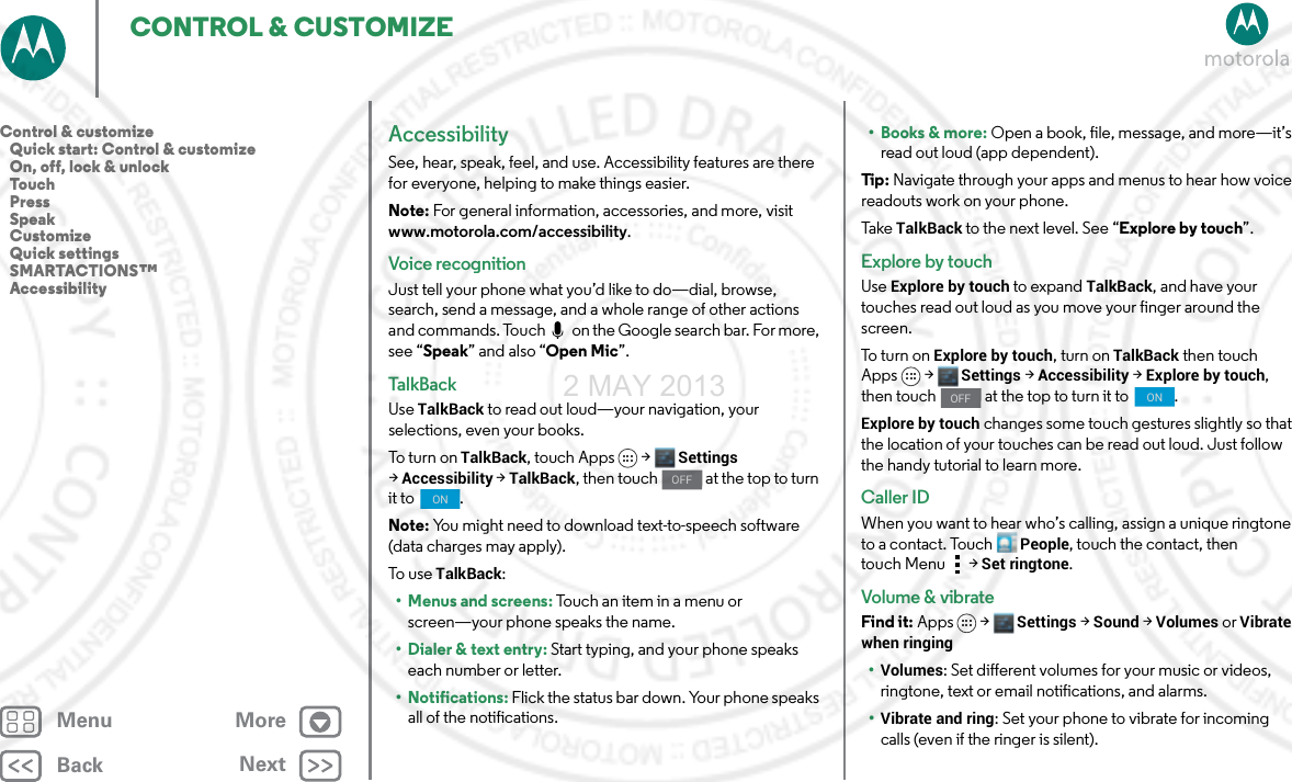 BackNextMenu MoreCONTROL &amp; CUSTOMIZEAccessibilitySee, hear, speak, feel, and use. Accessibility features are there for everyone, helping to make things easier.Note: For general information, accessories, and more, visit www.motorola.com/accessibility.Voice recognitionJust tell your phone what you’d like to do—dial, browse, search, send a message, and a whole range of other actions and commands. Touch   on the Google search bar. For more, see “Speak” and also “Open Mic”.Ta l kB ac kUse TalkBack to read out loud—your navigation, your selections, even your books.To turn o n  TalkBack, touch Apps &gt; Settings &gt;Accessibility &gt;TalkBack, then touch   at the top to turn it to  .Note: You might need to download text-to-speech software (data charges may apply).To use TalkBack:• Menus and screens: Touch an item in a menu or screen—your phone speaks the name.• Dialer &amp; text entry: Start typing, and your phone speaks each number or letter.• Notifications: Flick the status bar down. Your phone speaks all of the notifications.OFFON• Books &amp; more: Open a book, file, message, and more—it’s read out loud (app dependent).Tip : Navigate through your apps and menus to hear how voice readouts work on your phone.Ta ke  TalkBack to the next level. See “Explore by touch”.Explore by touchUse Explore by touch to expand TalkBack, and have your touches read out loud as you move your finger around the screen.To t u rn  on  Explore by touch, turn on TalkBack then touch Apps &gt; Settings &gt;Accessibility &gt;Explore by touch, then touch   at the top to turn it to  .Explore by touch changes some touch gestures slightly so that the location of your touches can be read out loud. Just follow the handy tutorial to learn more. Caller IDWhen you want to hear who’s calling, assign a unique ringtone to a contact. TouchPeople, touch the contact, then touch Menu  &gt;Set ringtone.Volume &amp; vibrateFind it: Apps &gt; Settings &gt; Sound &gt; Volumes or Vibrate when ringing•Volumes: Set different volumes for your music or videos, ringtone, text or email notifications, and alarms.•Vibrate and ring: Set your phone to vibrate for incoming calls (even if the ringer is silent).OFFONControl &amp; customize   Quick start: Control &amp; customize   On, off, lock &amp; unlock   Touch   Press   Speak   Customize   Quick settings   SMARTACTIONS™   Accessibility2 MAY 2013