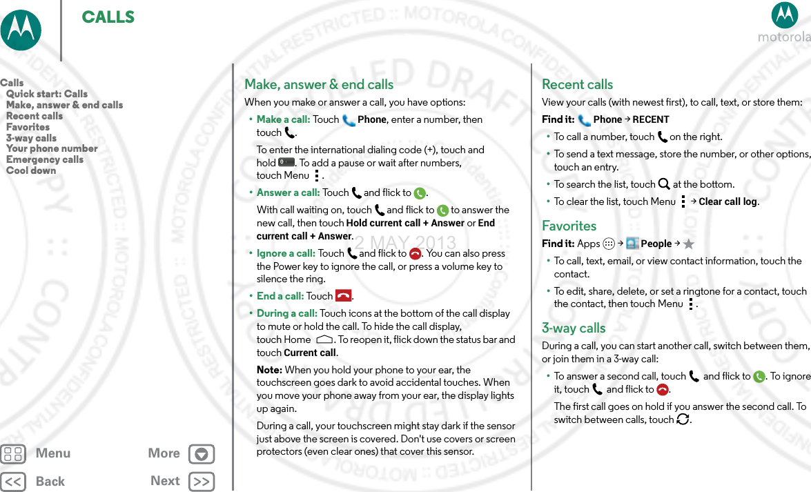 BackNextMenu MoreCALLSMake, answer &amp; end callsWhen you make or answer a call, you have options:• Make a call: To uchPhone, enter a number, then touch .To enter the international dialing code (+), touch and hold . To add a pause or wait after numbers, touch Menu .• Answer a call: To u ch and  f l ic k t o .With call waiting on, touch and flick to to answer the new call, then touch Hold current call + Answer or End current call + Answer. • Ignore a call: Touch and flick to . You can also press the Power key to ignore the call, or press a volume key to silence the ring.• End a call: To uc h .• During a call: Touch icons at the bottom of the call display to mute or hold the call. To hide the call display, touch Home . To reopen it, flick down the status bar and touch Current call.Note: When you hold your phone to your ear, the touchscreen goes dark to avoid accidental touches. When you move your phone away from your ear, the display lights up again.During a call, your touchscreen might stay dark if the sensor just above the screen is covered. Don&apos;t use covers or screen protectors (even clear ones) that cover this sensor.Recent callsView your calls (with newest first), to call, text, or store them:Find it: Phone &gt; RECENT•To call a number, touch on the right.•To send a text message, store the number, or other options, touch an entry.•To search the list, touch at the bottom.•To clear the list, touch Menu &gt;Clear call log.FavoritesFind it: Apps  &gt;People &gt;•To call, text, email, or view contact information, touch the contact.•To edit, share, delete, or set a ringtone for a contact, touch the contact, then touch Menu .3-way callsDuring a call, you can start another call, switch between them, or join them in a 3-way call:•To answer a second call, touch and flick to . To ignore it, touch and flick to .The first call goes on hold if you answer the second call. To switch between calls, touch  .Calls   Quick start: Calls   Make, answer &amp; end calls   Recent calls   Favorites   3-way calls   Your phone number   Emergency calls   Cool down2 MAY 2013