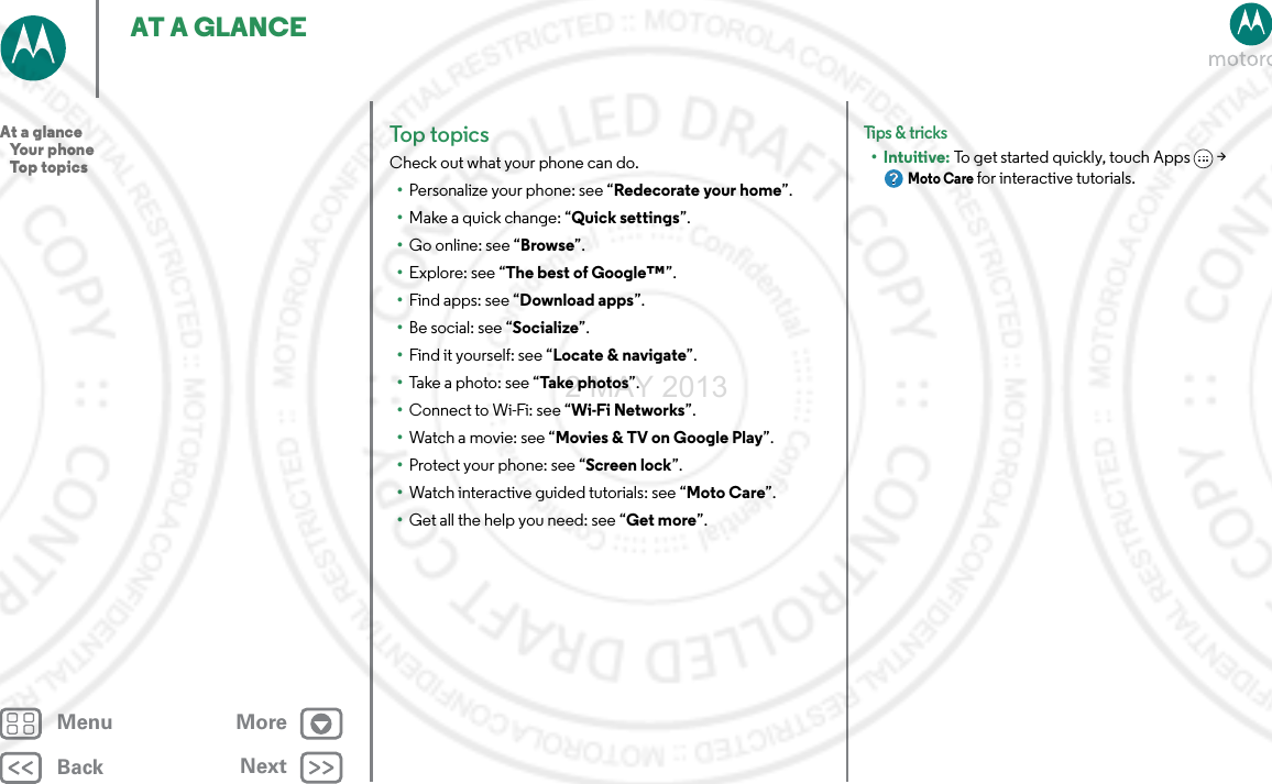 BackNextMenu MoreAT A GLANCETop topicsCheck out what your phone can do.•Personalize your phone: see “Redecorate your home”.•Make a quick change: “Quick settings”.•Go online: see “Browse”.•Explore: see “The best of Google™”.•Find apps: see “Download apps”.•Be social: see “Socialize”.•Find it yourself: see “Locate &amp; navigate”.•Take a photo: see “Take photos”.•Connect to Wi-Fi: see “Wi-Fi Networks”.•Watch a movie: see “Movies &amp; TV on Google Play”.•Protect your phone: see “Screen lock”.•Watch interactive guided tutorials: see “Moto Care”.•Get all the help you need: see “Get more”.Tips &amp; tri cks•Intuitive: To get started quickly, touch Apps &gt; Moto Care for interactive tutorials.At a glance   Your phone   Top topics2 MAY 2013