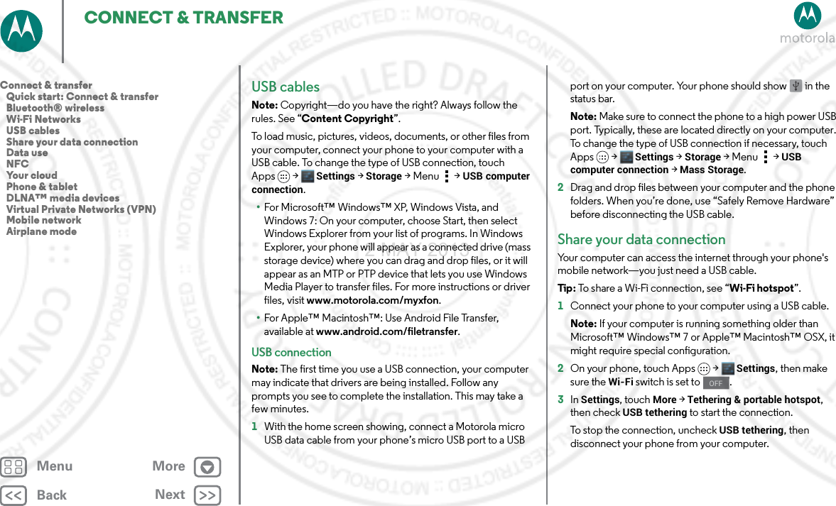 BackNextMenu MoreCONNECT &amp; TRANSFERUSB cablesNote: Copyright—do you have the right? Always follow the rules. See “Content Copyright”.To load music, pictures, videos, documents, or other files from your computer, connect your phone to your computer with a USB cable. To change the type of USB connection, touch Apps &gt; Settings &gt;Storage &gt;Menu  &gt;USB computer connection.•For Microsoft™ Windows™ XP, Windows Vista, and Windows 7: On your computer, choose Start, then select Windows Explorer from your list of programs. In Windows Explorer, your phone will appear as a connected drive (mass storage device) where you can drag and drop files, or it will appear as an MTP or PTP device that lets you use Windows Media Player to transfer files. For more instructions or driver files, visit www.motorola.com/myxfon.•For Apple™ Macintosh™: Use Android File Transfer, available at www.android.com/filetransfer.USB connectionNote: The first time you use a USB connection, your computer may indicate that drivers are being installed. Follow any prompts you see to complete the installation. This may take a few minutes.  1With the home screen showing, connect a Motorola micro USB data cable from your phone’s micro USB port to a USB port on your computer. Your phone should show   in the status bar.Note: Make sure to connect the phone to a high power USB port. Typically, these are located directly on your computer. To change the type of USB connection if necessary, touch Apps &gt; Settings &gt;Storage &gt;Menu  &gt;USB computer connection &gt; Mass Storage.2Drag and drop files between your computer and the phone folders. When you’re done, use “Safely Remove Hardware” before disconnecting the USB cable.Share your data connectionYour computer can access the internet through your phone&apos;s mobile network—you just need a USB cable.Tip : To share a Wi-Fi connection, see “Wi-Fi hotspot”.  1Connect your phone to your computer using a USB cable.Note: If your computer is running something older than Microsoft™ Windows™ 7 or Apple™ Macintosh™ OSX, it might require special configuration.2On your phone, touch Apps &gt; Settings, then make sure the Wi-Fi switch is set to  .3In Settings, touch More &gt; Tethering &amp; portable hotspot, then check USB tethering to start the connection.To stop the connection, uncheck USB tethering, then disconnect your phone from your computer.OFFConnect &amp; transfer   Quick start: Connect &amp; transfer   Bluetooth® wireless   Wi-Fi Networks   USB cables   Share your data connection   Data use   NFC   Your cloud   Phone &amp; tablet   DLNA™ media devices   Virtual Private Networks (VPN)   Mobile network   Airplane mode2 MAY 2013