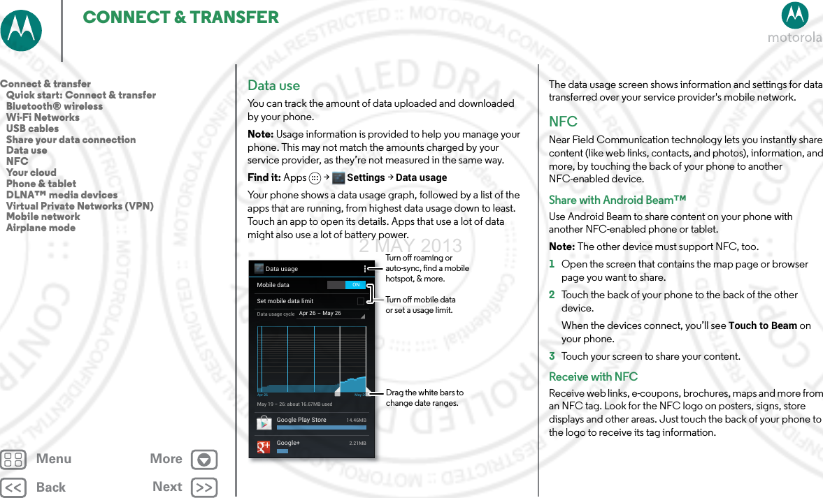 BackNextMenu MoreCONNECT &amp; TRANSFERData useYou can track the amount of data uploaded and downloaded by your phone.Note: Usage information is provided to help you manage your phone. This may not match the amounts charged by your service provider, as they’re not measured in the same way.Find it: Apps &gt; Settings &gt;Data usageYour phone shows a data usage graph, followed by a list of the apps that are running, from highest data usage down to least. Touch an app to open its details. Apps that use a lot of data might also use a lot of battery power.Data usageApr 26 - May 26Data usage cycleMay 19 - 26: about 16.67MB usedApr 26 May 26Google Play Store 14.46MBGoogle+ 2.21MBMobile dataSet mobile data limitONDrag the white bars to change date ranges.Turn o roaming or auto-sync, nd a mobile hotspot, &amp; more.Turn o mobile data or set a usage limit.The data usage screen shows information and settings for data transferred over your service provider&apos;s mobile network.NFCNear Field Communication technology lets you instantly share content (like web links, contacts, and photos), information, and more, by touching the back of your phone to another NFC-enabled device.Share with Android Beam™Use Android Beam to share content on your phone with another NFC-enabled phone or tablet.Note: The other device must support NFC, too.  1Open the screen that contains the map page or browser page you want to share.2Touch the back of your phone to the back of the other device.When the devices connect, you’ll see Touch to Beam on your phone.3Touch your screen to share your content.Receive with NFCReceive web links, e-coupons, brochures, maps and more from an NFC tag. Look for the NFC logo on posters, signs, store displays and other areas. Just touch the back of your phone to the logo to receive its tag information.Connect &amp; transfer   Quick start: Connect &amp; transfer   Bluetooth® wireless   Wi-Fi Networks   USB cables   Share your data connection   Data use   NFC   Your cloud   Phone &amp; tablet   DLNA™ media devices   Virtual Private Networks (VPN)   Mobile network   Airplane mode2 MAY 2013