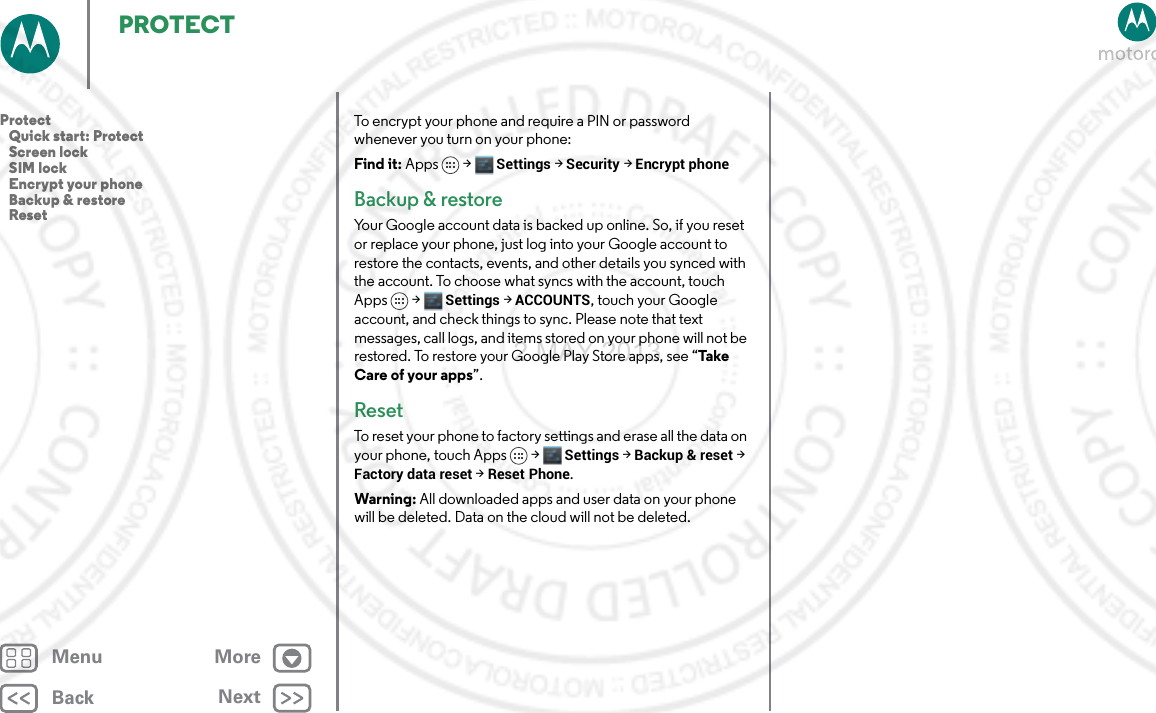 BackNextMenu MorePROTECTTo encrypt your phone and require a PIN or password whenever you turn on your phone:Find it: Apps &gt; Settings &gt; Security &gt; Encrypt phoneBackup &amp; restoreYour Google account data is backed up online. So, if you reset or replace your phone, just log into your Google account to restore the contacts, events, and other details you synced with the account. To choose what syncs with the account, touch Apps  &gt; Settings &gt;ACCOUNTS, touch your Google account, and check things to sync. Please note that text messages, call logs, and items stored on your phone will not be restored. To restore your Google Play Store apps, see “Ta ke  Care of your apps”.ResetTo reset your phone to factory settings and erase all the data on your phone, touch Apps &gt; Settings &gt; Backup &amp; reset &gt; Factory data reset &gt; Reset Phone.Warning: All downloaded apps and user data on your phone will be deleted. Data on the cloud will not be deleted.Protect   Quick start: Protect   Screen lock   SIM lock   Encrypt your phone   Backup &amp; restore   Reset2 MAY 2013