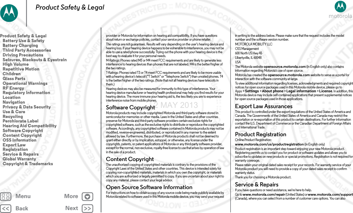BackNextMenu MoreProduct Safety &amp; Legalprovider or Motorola for information on hearing aid compatibility. If you have questions about return or exchange policies, contact your service provider or phone retailer.The ratings are not guarantees. Results will vary depending on the user’s hearing device and hearing loss. If your hearing device happens to be vulnerable to interference, you may not be able to use a rated phone successfully. Trying out the phone with your hearing device is the best way to evaluate it for your personal needs.M-Ratings: Phones rated M3 or M4 meet FCC requirements and are likely to generate less interference to hearing devices than phones that are not labeled. M4 is the better/higher of the two ratings.T-Ratings: Phones rated T3 or T4 meet FCC requirements and are likely to be more usable with a hearing device’s telecoil (“T Switch” or “Telephone Switch”) than unrated phones. T4 is the better/higher of the two ratings. (Note that not all hearing devices have telecoils in them.)Hearing devices may also be measured for immunity to this type of interference. Your hearing device manufacturer or hearing health professional may help you find results for your hearing device. The more immune your hearing aid is, the less likely you are to experience interference noise from mobile phones.Software CopyrightSoftware CopyrightMotorola products may include copyrighted Motorola and third-party software stored in semiconductor memories or other media. Laws in the United States and other countries preserve for Motorola and third-party software providers certain exclusive rights for copyrighted software, such as the exclusive rights to distribute or reproduce the copyrighted software. Accordingly, any copyrighted software contained in Motorola products may not be modified, reverse-engineered, distributed, or reproduced in any manner to the extent allowed by law. Furthermore, the purchase of Motorola products shall not be deemed to grant either directly or by implication, estoppel, or otherwise, any license under the copyrights, patents, or patent applications of Motorola or any third-party software provider, except for the normal, non-exclusive, royalty-free license to use that arises by operation of law in the sale of a product.Content CopyrightContent CopyrightThe unauthorized copying of copyrighted materials is contrary to the provisions of the Copyright Laws of the United States and other countries. This device is intended solely for copying non-copyrighted materials, materials in which you own the copyright, or materials which you are authorized or legally permitted to copy. If you are uncertain about your right to copy any material, please contact your legal advisor.Open Source Software InformationOSS InformationFor instructions on how to obtain a copy of any source code being made publicly available by Motorola related to software used in this Motorola mobile device, you may send your request in writing to the address below. Please make sure that the request includes the model number and the software version number.MOTOROLA MOBILITY LLCOSS Management600 North US Hwy 45Libertyville, IL 60048USAThe Motorola website opensource.motorola.com (in English only) also contains information regarding Motorola&apos;s use of open source.Motorola has created the opensource.motorola.com website to serve as a portal for interaction with the software community-at-large.To view additional information regarding licenses, acknowledgments and required copyright notices for open source packages used in this Motorola mobile device, please go to Apps &gt;Settings &gt;About phone &gt;Legal information &gt;License. In addition, this Motorola device may include self-contained applications that present supplemental notices for open source packages used in those applications.Export Law AssurancesExpo rt L awThis product is controlled under the export regulations of the United States of America and Canada. The Governments of the United States of America and Canada may restrict the exportation or re-exportation of this product to certain destinations. For further information contact the U.S. Department of Commerce or the Canadian Department of Foreign Affairs and International Trade.Product RegistrationRegis tr ati onOnline Product Registration:www.motorola.com/us/productregistration (in English only)Product registration is an important step toward enjoying your new Motorola product. Registering permits us to contact you for product or software updates and allows you to subscribe to updates on new products or special promotions. Registration is not required for warranty coverage.Please retain your original dated sales receipt for your records. For warranty service of your Motorola product you will need to provide a copy of your dated sales receipt to confirm warranty status.Thank you for choosing a Motorola product.Service &amp; RepairsServi ce &amp; Repai rsIf you have questions or need assistance, we&apos;re here to help.Go to www.motorola.com/repair (United States) or www.motorola.com/support (Canada), where you can select from a number of customer care options. You can also Product Safety &amp; Legal   Battery Use &amp; Safety   Battery Charging   Third Party Accessories   Driving Precautions   Seizures, Blackouts &amp; Eyestrain   High Volume   Repetitive Motion   Children   Glass Parts   Operational Warnings   RF Energy   Regulatory Information   Location   Navigation   Privacy &amp; Data Security   Use &amp; Care   Recycling   Perchlorate Label   Hearing Aid Compatibility   Software Copyright   Content Copyright   OSS Information   Export Law   Registration   Service &amp; Repairs   Global Warranty   Copyright &amp; Trademarks2 MAY 2013