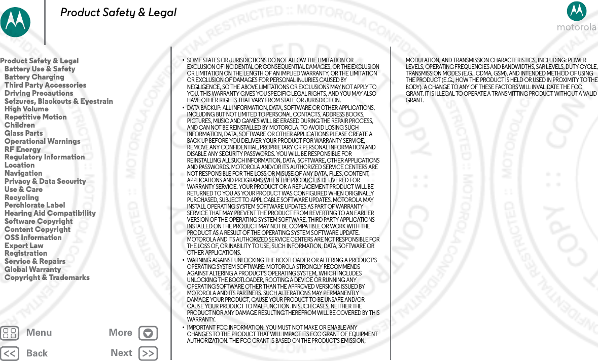 BackNextMenu MoreProduct Safety &amp; Legal•SOME STATES OR JURISDICTIONS DO NOT ALLOW THE LIMITATION OR EXCLUSION OF INCIDENTAL OR CONSEQUENTIAL DAMAGES, OR THE EXCLUSION OR LIMITATION ON THE LENGTH OF AN IMPLIED WARRANTY, OR THE LIMITATION OR EXCLUSION OF DAMAGES FOR PERSONAL INJURIES CAUSED BY NEGLIGENCE, SO THE ABOVE LIMITATIONS OR EXCLUSIONS MAY NOT APPLY TO YOU. THIS WARRANTY GIVES YOU SPECIFIC LEGAL RIGHTS, AND YOU MAY ALSO HAVE OTHER RIGHTS THAT VARY FROM STATE OR JURISDICTION.•DATA BACKUP: ALL INFORMATION, DATA, SOFTWARE OR OTHER APPLICATIONS, INCLUDING BUT NOT LIMITED TO PERSONAL CONTACTS, ADDRESS BOOKS, PICTURES, MUSIC AND GAMES WILL BE ERASED DURING THE REPAIR PROCESS, AND CAN NOT BE REINSTALLED BY MOTOROLA. TO AVOID LOSING SUCH INFORMATION, DATA, SOFTWARE OR OTHER APPLICATIONS PLEASE CREATE A BACK UP BEFORE YOU DELIVER YOUR PRODUCT FOR WARRANTY SERVICE, REMOVE ANY CONFIDENTIAL, PROPRIETARY OR PERSONAL INFORMATION AND DISABLE ANY SECURITY PASSWORDS. YOU WILL BE RESPONSIBLE FOR REINSTALLING ALL SUCH INFORMATION, DATA, SOFTWARE, OTHER APPLICATIONS AND PASSWORDS. MOTOROLA AND/OR ITS AUTHORIZED SERVICE CENTERS ARE NOT RESPONSIBLE FOR THE LOSS OR MISUSE OF ANY DATA, FILES, CONTENT, APPLICATIONS AND PROGRAMS WHEN THE PRODUCT IS DELIVERED FOR WARRANTY SERVICE. YOUR PRODUCT OR A REPLACEMENT PRODUCT WILL BE RETURNED TO YOU AS YOUR PRODUCT WAS CONFIGURED WHEN ORIGINALLY PURCHASED, SUBJECT TO APPLICABLE SOFTWARE UPDATES. MOTOROLA MAY INSTALL OPERATING SYSTEM SOFTWARE UPDATES AS PART OF WARRANTY SERVICE THAT MAY PREVENT THE PRODUCT FROM REVERTING TO AN EARLIER VERSION OF THE OPERATING SYSTEM SOFTWARE. THIRD PARTY APPLICATIONS INSTALLED ON THE PRODUCT MAY NOT BE COMPATIBLE OR WORK WITH THE PRODUCT AS A RESULT OF THE OPERATING SYSTEM SOFTWARE UPDATE. MOTOROLA AND ITS AUTHORIZED SERVICE CENTERS ARE NOT RESPONSIBLE FOR THE LOSS OF, OR INABILITY TO USE, SUCH INFORMATION, DATA, SOFTWARE OR OTHER APPLICATIONS.•WARNING AGAINST UNLOCKING THE BOOTLOADER OR ALTERING A PRODUCT&apos;S OPERATING SYSTEM SOFTWARE: MOTOROLA STRONGLY RECOMMENDS AGAINST ALTERING A PRODUCT&apos;S OPERATING SYSTEM, WHICH INCLUDES UNLOCKING THE BOOTLOADER, ROOTING A DEVICE OR RUNNING ANY OPERATING SOFTWARE OTHER THAN THE APPROVED VERSIONS ISSUED BY MOTOROLA AND ITS PARTNERS. SUCH ALTERATIONS MAY PERMANENTLY DAMAGE YOUR PRODUCT, CAUSE YOUR PRODUCT TO BE UNSAFE AND/OR CAUSE YOUR PRODUCT TO MALFUNCTION. IN SUCH CASES, NEITHER THE PRODUCT NOR ANY DAMAGE RESULTING THEREFROM WILL BE COVERED BY THIS WARRANTY.•IMPORTANT FCC INFORMATION: YOU MUST NOT MAKE OR ENABLE ANY CHANGES TO THE PRODUCT THAT WILL IMPACT ITS FCC GRANT OF EQUIPMENT AUTHORIZATION. THE FCC GRANT IS BASED ON THE PRODUCT&apos;S EMISSION, MODULATION, AND TRANSMISSION CHARACTERISTICS, INCLUDING: POWER LEVELS, OPERATING FREQUENCIES AND BANDWIDTHS, SAR LEVELS, DUTY-CYCLE, TRANSMISSION MODES (E.G., CDMA, GSM), AND INTENDED METHOD OF USING THE PRODUCT (E.G., HOW THE PRODUCT IS HELD OR USED IN PROXIMITY TO THE BODY). A CHANGE TO ANY OF THESE FACTORS WILL INVALIDATE THE FCC GRANT. IT IS ILLEGAL TO OPERATE A TRANSMITTING PRODUCT WITHOUT A VALID GRANT.Product Safety &amp; Legal   Battery Use &amp; Safety   Battery Charging   Third Party Accessories   Driving Precautions   Seizures, Blackouts &amp; Eyestrain   High Volume   Repetitive Motion   Children   Glass Parts   Operational Warnings   RF Energy   Regulatory Information   Location   Navigation   Privacy &amp; Data Security   Use &amp; Care   Recycling   Perchlorate Label   Hearing Aid Compatibility   Software Copyright   Content Copyright   OSS Information   Export Law   Registration   Service &amp; Repairs   Global Warranty   Copyright &amp; Trademarks2 MAY 2013