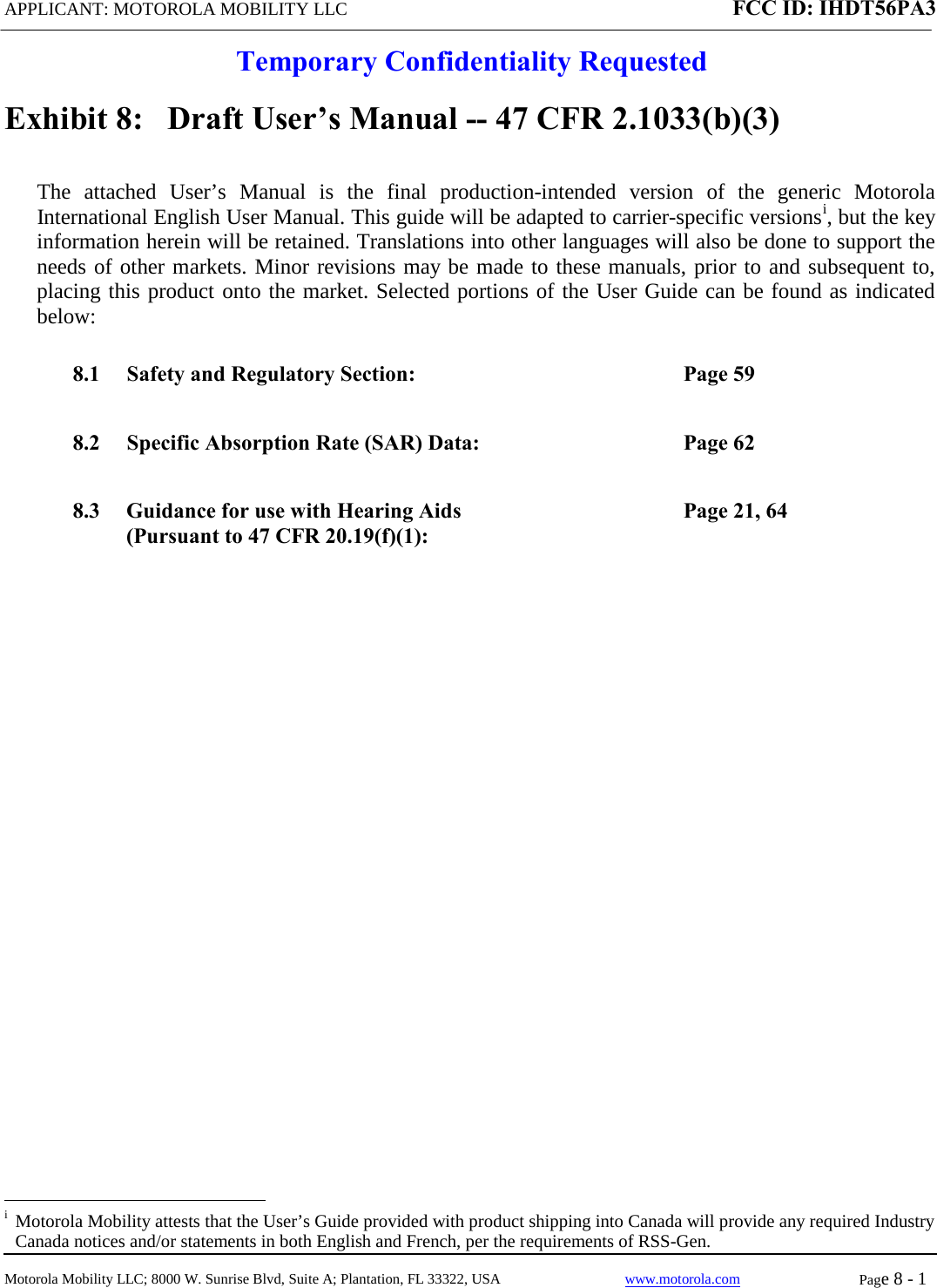 APPLICANT: MOTOROLA MOBILITY LLC FCC ID: IHDT56PA3  Temporary Confidentiality Requested  Motorola Mobility LLC; 8000 W. Sunrise Blvd, Suite A; Plantation, FL 33322, USA www.motorola.com Page 8 - 1  Exhibit 8:   Draft User’s Manual -- 47 CFR 2.1033(b)(3) The attached User’s Manual is the  final  production-intended  version  of the generic Motorola International English User Manual. This guide will be adapted to carrier-specific versionsi, but the key information herein will be retained. Translations into other languages will also be done to support the needs of other markets. Minor revisions may be made to these manuals, prior to and subsequent to, placing this product onto the market. Selected portions of the User Guide can be found as indicated below: 8.1 Safety and Regulatory Section:  Page 59 8.2 Specific Absorption Rate (SAR) Data:  Page 62 8.3 Guidance for use with Hearing Aids (Pursuant to 47 CFR 20.19(f)(1): Page 21, 64                                                   i  Motorola Mobility attests that the User’s Guide provided with product shipping into Canada will provide any required Industry Canada notices and/or statements in both English and French, per the requirements of RSS-Gen. 