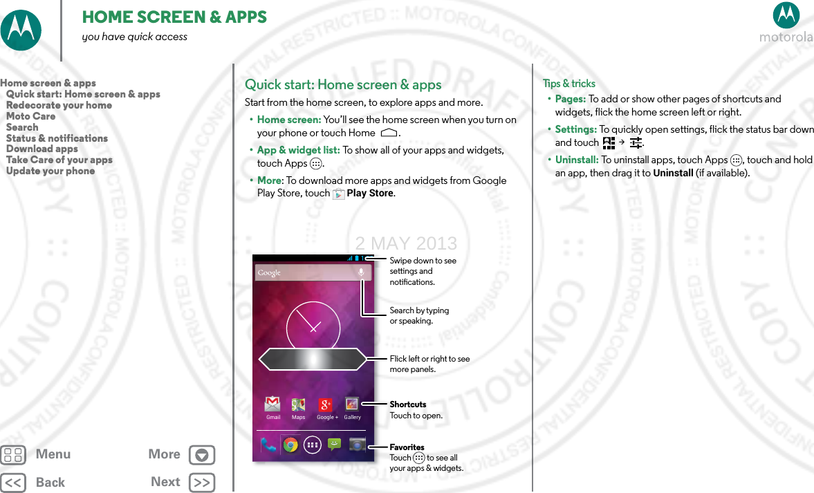BackNextMenu MoreHOME SCREEN &amp; APPSyou have quick accessQuick start: Home screen &amp; appsStart from the home screen, to explore apps and more.• Home screen: You’ll see the home screen when you turn on your phone or touch Home .• App &amp; widget list: To show all of your apps and widgets, touch Apps .•More: To download more apps and widgets from Google Play Store, touch Play Store.Gmail Maps Google + GalleryFlick left or right to seemore panels.ShortcutsTouch to open.FavoritesTouch         to see allyour apps &amp; widgets.Swipe down to see settings and notications.Search by typing or speaking.Tips &amp; tri cks•Pages: To add or show other pages of shortcuts and widgets, flick the home screen left or right. • Settings: To quickly open settings, flick the status bar down and touch  &gt;  .• Uninstall: To uninstall apps, touch Apps , touch and hold an app, then drag it to Uninstall (if available).Home screen &amp; apps   Quick start: Home screen &amp; apps   Redecorate your home   Moto Care   Search   Status &amp; notifications   Download apps   Take Care of your apps   Update your phone2 MAY 2013