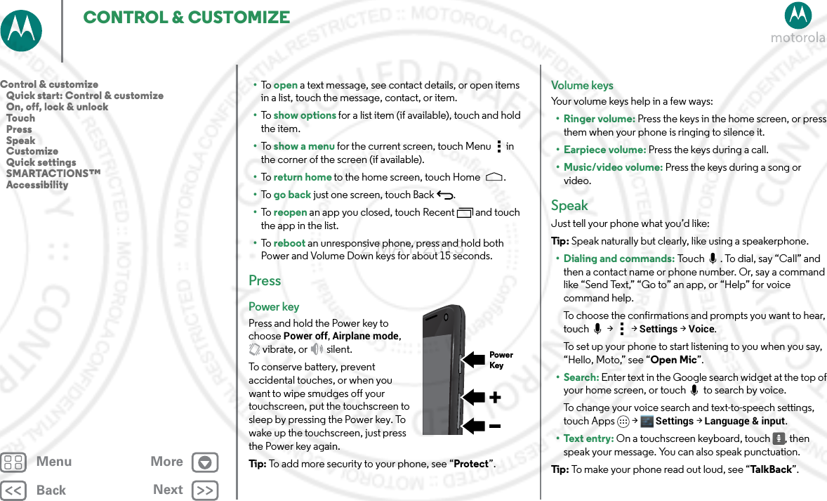 BackNextMenu MoreCONTROL &amp; CUSTOMIZE•To   open a text message, see contact details, or open items in a list, touch the message, contact, or item.•To   show options for a list item (if available), touch and hold the item.•To   show a menu for the current screen, touch Menu  in the corner of the screen (if available).•To   return home to the home screen, touch Home .•To   go back just one screen, touch Back .•To   reopen an app you closed, touch Recent  and touch the app in the list.•To   reboot an unresponsive phone, press and hold both Power and Volume Down keys for about 15 seconds.PressPower keyPress and hold the Power key to choose Power off, Airplane mode, vibrate, or  silent.To conserve battery, prevent accidental touches, or when you want to wipe smudges off your touchscreen, put the touchscreen to sleep by pressing the Power key. To wake up the touchscreen, just press the Power key again.Tip: To add more security to your phone, see “Protect”.PowerKeyVolume keysYour volume keys help in a few ways:•Ringer volume: Press the keys in the home screen, or press them when your phone is ringing to silence it.• Earpiece volume: Press the keys during a call.• Music/video volume: Press the keys during a song or video.SpeakJust tell your phone what you’d like:Tip : Speak naturally but clearly, like using a speakerphone.• Dialing and commands: Touch  . To dial, say “Call” and then a contact name or phone number. Or, say a command like “Send Text,” “Go to” an app, or “Help” for voice command help. To choose the confirmations and prompts you want to hear, touch  &gt;  &gt; Settings &gt; Voice.To set up your phone to start listening to you when you say, “Hello, Moto,” see “Open Mic”.•Search: Enter text in the Google search widget at the top of your home screen, or touch   to search by voice.To change your voice search and text-to-speech settings, touch Apps &gt; Settings &gt; Language &amp; input.• Text entry: On a touchscreen keyboard, touch , then speak your message. You can also speak punctuation.Tip : To make your phone read out loud, see “Ta l k Ba c k”.Control &amp; customize   Quick start: Control &amp; customize   On, off, lock &amp; unlock   Touch   Press   Speak   Customize   Quick settings   SMARTACTIONS™   Accessibility2 MAY 2013