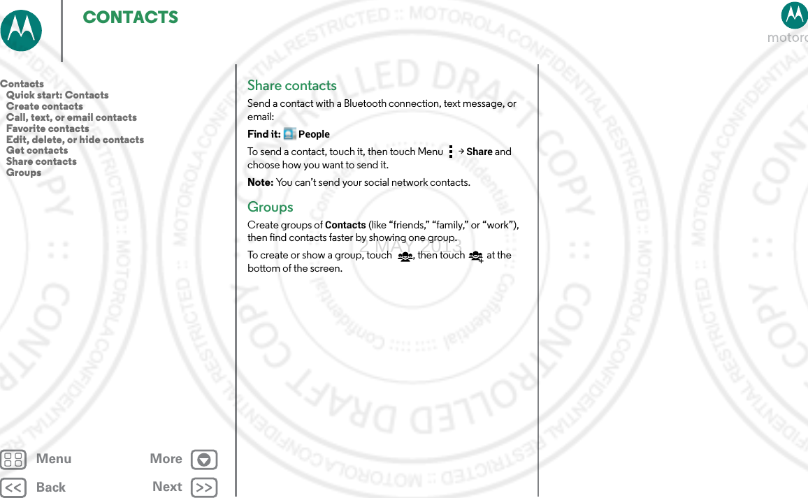 BackNextMenu MoreCONTACTSShare contactsSend a contact with a Bluetooth connection, text message, or email:Find it: PeopleTo send a contact, touch it, then touch Menu  &gt;Share and choose how you want to send it.Note: You can’t send your social network contacts.GroupsCreate groups of Contacts (like “friends,” “family,” or “work”), then find contacts faster by showing one group.To create or show a group, touch , then touch  at the bottom of the screen. Contacts   Quick start: Contacts   Create contacts   Call, text, or email contacts   Favorite contacts   Edit, delete, or hide contacts   Get contacts   Share contacts   Groups2 MAY 2013