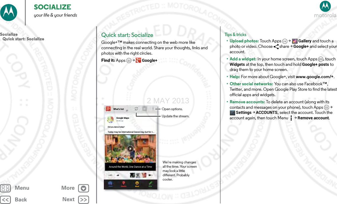 BackNextMenu MoreSOCIALIZEyour life &amp; your friendsQuick start: SocializeGoogle+™ makes connecting on the web more like connecting in the real world. Share your thoughts, links and photos with the right circles.Find it: Apps &gt; Google+What’s hotGoogle Maps25 mins agoDid you dance today?Today may be International Dance Day, but for +...Around the World, One Dance at a TimePhoto Check in Mood WriteOpen options.Update the stream.We’re making changes all the time. Your screen may look a little dierent. Probably cooler.Tips &amp; tri cks• Upload photos: Touch Apps &gt;Gallery and touch a photo or video. Choose  share &gt; Google+ and select your account.• Add a widget: In your home screen, touch Apps , touch Widgets at the top, then touch and hold Google+ posts to drag them to your home screen.•Help: For more about Google+, visit www.google.com/+.• Other social networks: You can also use Facebook™, Twitter, and more. Open Google Play Store to find the latest official apps and widgets.•Remove accounts: To delete an account (along with its contacts and messages on your phone), touch Apps &gt; Settings &gt;ACCOUNTS, select the account. Touch the account again, then touch Menu  &gt; Remove account.Socialize   Quick start: Socialize2 MAY 2013