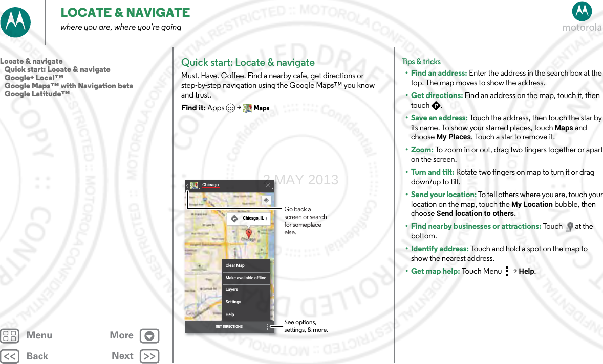 BackNextMenu MoreLOCATE &amp; NAVIGATEwhere you are, where you’re goingQuick start: Locate &amp; navigateMust. Have. Coffee. Find a nearby cafe, get directions or step-by-step navigation using the Google Maps™ you know and trust.Find it: Apps &gt; MapsChicagoClear MapMake available offlineLayersSettingsHelpGET DIRECTIONSChicago, ILSee options, settings, &amp; more.Go back a screen or search for someplace else.Tips &amp; tri cks• Find an address: Enter the address in the search box at the top. The map moves to show the address.•Get directions: Find an address on the map, touch it, then touch .• Save an address: Touch the address, then touch the star by its name. To show your starred places, touchMaps and choose My Places. Touch a star to remove it.• Zoom: To zoom in or out, drag two fingers together or apart on the screen.•Turn and tilt: Rotate two fingers on map to turn it or drag down/up to tilt.•Send your location: To tell others where you are, touch your location on the map, touch the My Location bubble, then choose Send location to others.• Find nearby businesses or attractions: Touch at the bottom.• Identify address: Touch and hold a spot on the map to show the nearest address.•Get map help: Touch Men u  &gt;Help.Locate &amp; navigate   Quick start: Locate &amp; navigate   Google+ Local™   Google Maps™ with Navigation beta   Google Latitude™2 MAY 2013