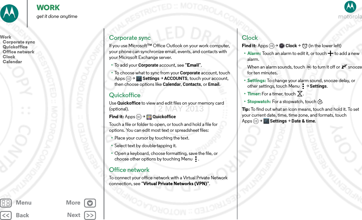 BackNextMenu MoreWORKget it done anytimeCorporate syncIf you use Microsoft™ Office Outlook on your work computer, your phone can synchronize email, events, and contacts with your Microsoft Exchange server.•To add your Corporate account, see “Email”.•To choose what to sync from your Corporate account, touch Apps  &gt; Settings &gt;ACCOUNTS, touch your account, then choose options like Calendar, Contacts, or Email.QuickofficeUse Quickoffice to view and edit files on your memory card (optional).Find it: Apps &gt; QuickofficeTouch a file or folder to open, or touch and hold a file for options. You can edit most text or spreadsheet files:•Place your cursor by touching the text.•Select text by double-tapping it.•Open a keyboard, choose formatting, save the file, or choose other options by touching Menu .Office networkTo connect your office network with a Virtual Private Network connection, see “Virtual Private Networks (VPN)”.ClockFind it: Apps  &gt;Clock &gt;   (in the lower left)•Alarm: Touch an alarm to edit it, or touch  to add a new alarm.When an alarm sounds, touch  to turn it off or  snooze for ten minutes.• Settings: To change your alarm sound, snooze delay, or other settings, touch Menu &gt;Settings.•Timer: For a timer, touch .•Stopwatch: For a stopwatch, touch .Tip : To find out what an icon means, touch and hold it. To set your current date, time, time zone, and formats, touch Apps &gt; Settings &gt; Date &amp; time.Work   Corporate sync   Quickoffice   Office network   Clock   Calendar2 MAY 2013